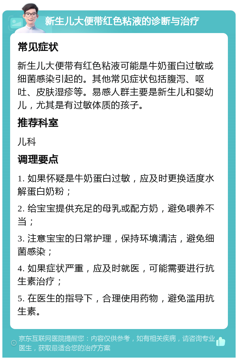 新生儿大便带红色粘液的诊断与治疗 常见症状 新生儿大便带有红色粘液可能是牛奶蛋白过敏或细菌感染引起的。其他常见症状包括腹泻、呕吐、皮肤湿疹等。易感人群主要是新生儿和婴幼儿，尤其是有过敏体质的孩子。 推荐科室 儿科 调理要点 1. 如果怀疑是牛奶蛋白过敏，应及时更换适度水解蛋白奶粉； 2. 给宝宝提供充足的母乳或配方奶，避免喂养不当； 3. 注意宝宝的日常护理，保持环境清洁，避免细菌感染； 4. 如果症状严重，应及时就医，可能需要进行抗生素治疗； 5. 在医生的指导下，合理使用药物，避免滥用抗生素。