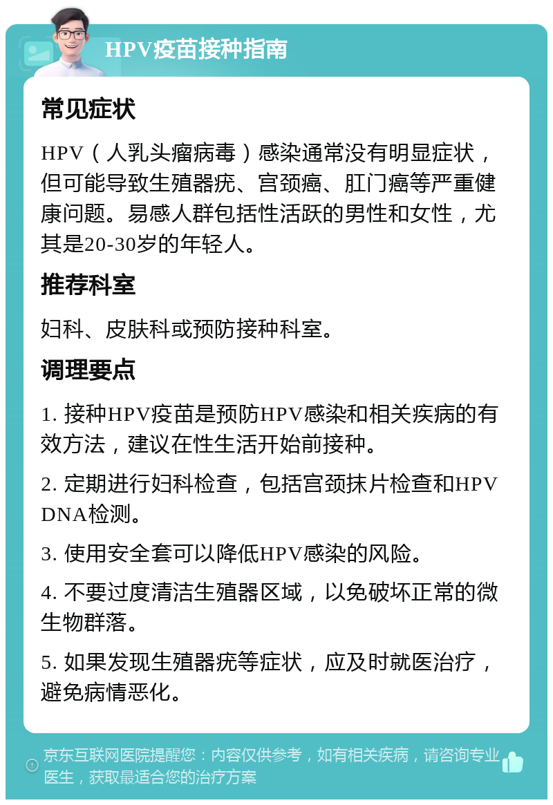 HPV疫苗接种指南 常见症状 HPV（人乳头瘤病毒）感染通常没有明显症状，但可能导致生殖器疣、宫颈癌、肛门癌等严重健康问题。易感人群包括性活跃的男性和女性，尤其是20-30岁的年轻人。 推荐科室 妇科、皮肤科或预防接种科室。 调理要点 1. 接种HPV疫苗是预防HPV感染和相关疾病的有效方法，建议在性生活开始前接种。 2. 定期进行妇科检查，包括宫颈抹片检查和HPV DNA检测。 3. 使用安全套可以降低HPV感染的风险。 4. 不要过度清洁生殖器区域，以免破坏正常的微生物群落。 5. 如果发现生殖器疣等症状，应及时就医治疗，避免病情恶化。