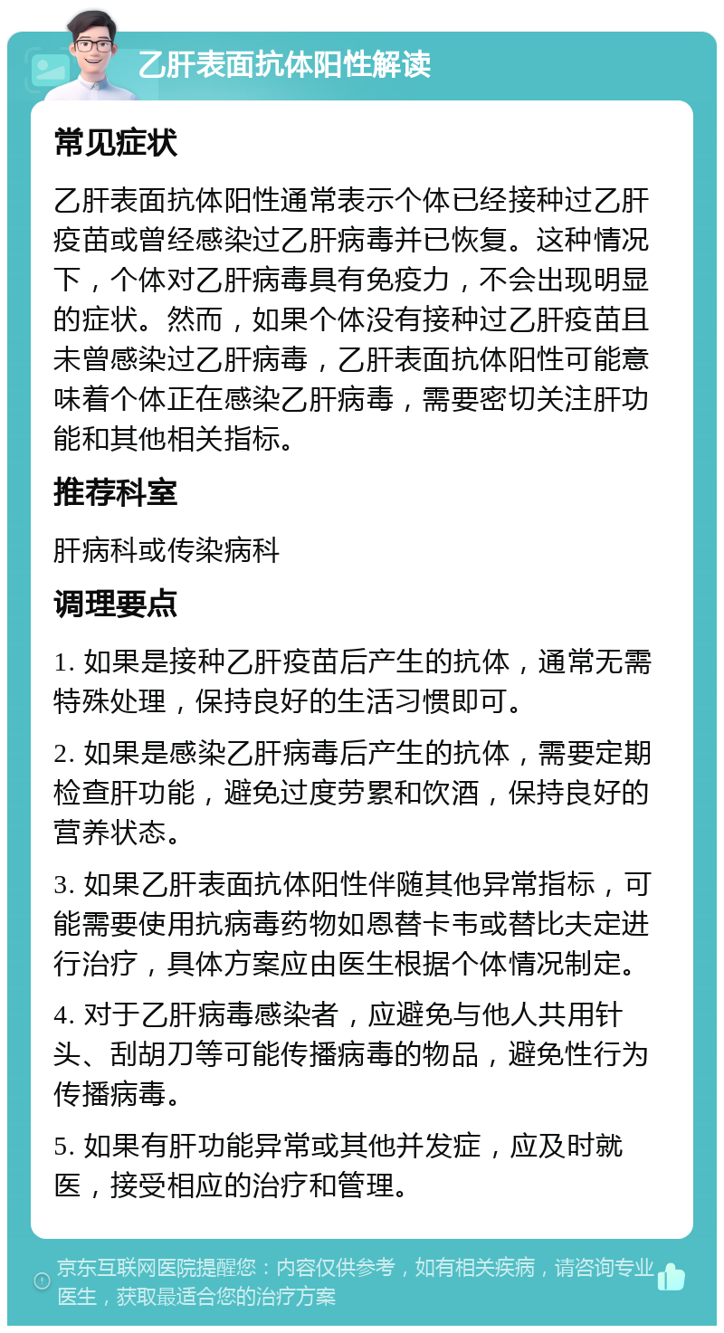 乙肝表面抗体阳性解读 常见症状 乙肝表面抗体阳性通常表示个体已经接种过乙肝疫苗或曾经感染过乙肝病毒并已恢复。这种情况下，个体对乙肝病毒具有免疫力，不会出现明显的症状。然而，如果个体没有接种过乙肝疫苗且未曾感染过乙肝病毒，乙肝表面抗体阳性可能意味着个体正在感染乙肝病毒，需要密切关注肝功能和其他相关指标。 推荐科室 肝病科或传染病科 调理要点 1. 如果是接种乙肝疫苗后产生的抗体，通常无需特殊处理，保持良好的生活习惯即可。 2. 如果是感染乙肝病毒后产生的抗体，需要定期检查肝功能，避免过度劳累和饮酒，保持良好的营养状态。 3. 如果乙肝表面抗体阳性伴随其他异常指标，可能需要使用抗病毒药物如恩替卡韦或替比夫定进行治疗，具体方案应由医生根据个体情况制定。 4. 对于乙肝病毒感染者，应避免与他人共用针头、刮胡刀等可能传播病毒的物品，避免性行为传播病毒。 5. 如果有肝功能异常或其他并发症，应及时就医，接受相应的治疗和管理。