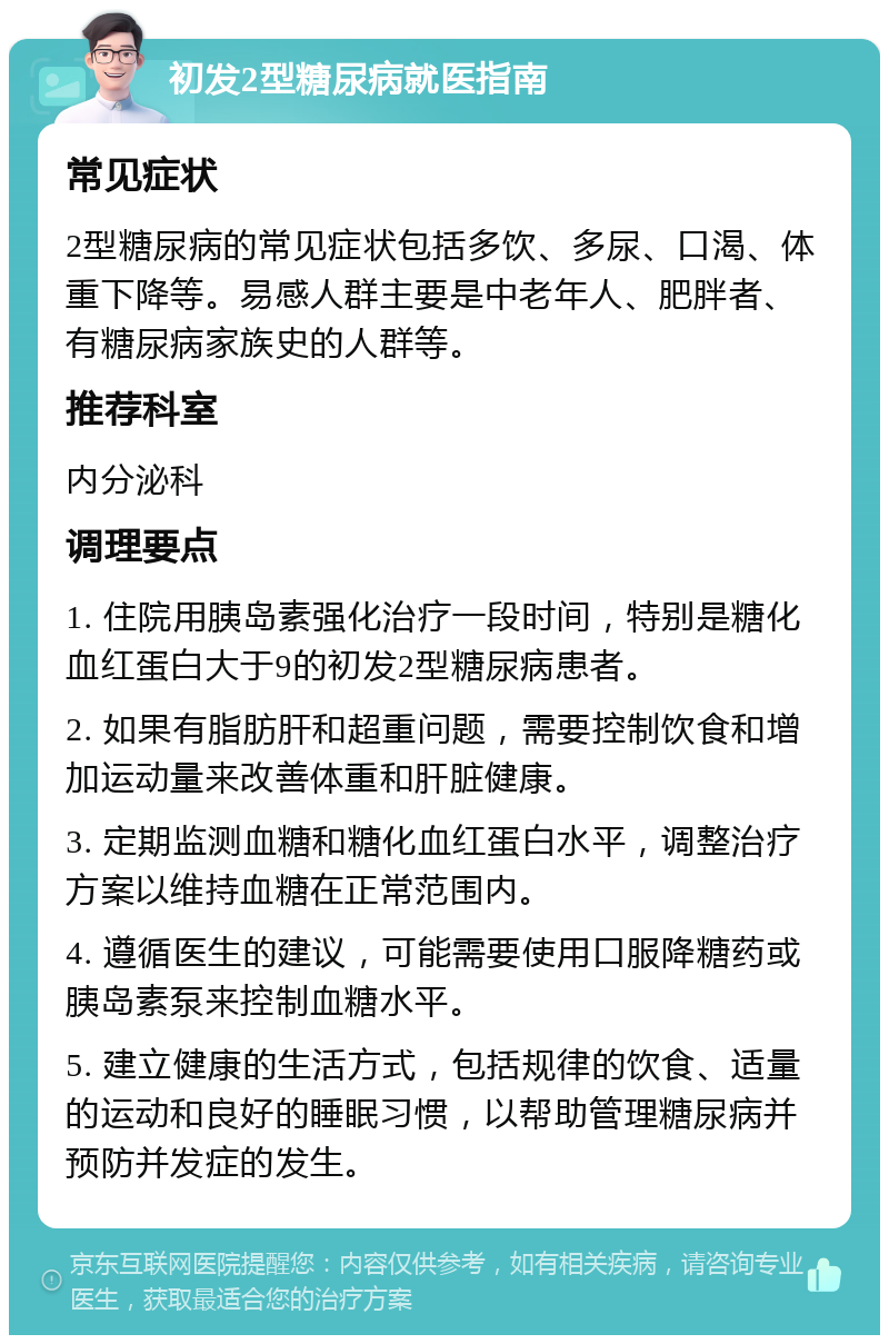 初发2型糖尿病就医指南 常见症状 2型糖尿病的常见症状包括多饮、多尿、口渴、体重下降等。易感人群主要是中老年人、肥胖者、有糖尿病家族史的人群等。 推荐科室 内分泌科 调理要点 1. 住院用胰岛素强化治疗一段时间，特别是糖化血红蛋白大于9的初发2型糖尿病患者。 2. 如果有脂肪肝和超重问题，需要控制饮食和增加运动量来改善体重和肝脏健康。 3. 定期监测血糖和糖化血红蛋白水平，调整治疗方案以维持血糖在正常范围内。 4. 遵循医生的建议，可能需要使用口服降糖药或胰岛素泵来控制血糖水平。 5. 建立健康的生活方式，包括规律的饮食、适量的运动和良好的睡眠习惯，以帮助管理糖尿病并预防并发症的发生。