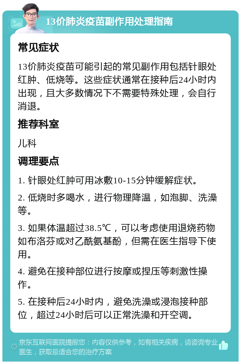 13价肺炎疫苗副作用处理指南 常见症状 13价肺炎疫苗可能引起的常见副作用包括针眼处红肿、低烧等。这些症状通常在接种后24小时内出现，且大多数情况下不需要特殊处理，会自行消退。 推荐科室 儿科 调理要点 1. 针眼处红肿可用冰敷10-15分钟缓解症状。 2. 低烧时多喝水，进行物理降温，如泡脚、洗澡等。 3. 如果体温超过38.5℃，可以考虑使用退烧药物如布洛芬或对乙酰氨基酚，但需在医生指导下使用。 4. 避免在接种部位进行按摩或捏压等刺激性操作。 5. 在接种后24小时内，避免洗澡或浸泡接种部位，超过24小时后可以正常洗澡和开空调。