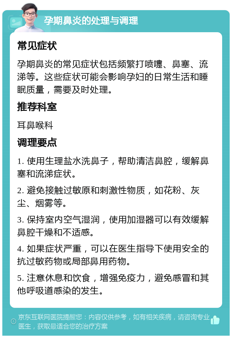 孕期鼻炎的处理与调理 常见症状 孕期鼻炎的常见症状包括频繁打喷嚏、鼻塞、流涕等。这些症状可能会影响孕妇的日常生活和睡眠质量，需要及时处理。 推荐科室 耳鼻喉科 调理要点 1. 使用生理盐水洗鼻子，帮助清洁鼻腔，缓解鼻塞和流涕症状。 2. 避免接触过敏原和刺激性物质，如花粉、灰尘、烟雾等。 3. 保持室内空气湿润，使用加湿器可以有效缓解鼻腔干燥和不适感。 4. 如果症状严重，可以在医生指导下使用安全的抗过敏药物或局部鼻用药物。 5. 注意休息和饮食，增强免疫力，避免感冒和其他呼吸道感染的发生。