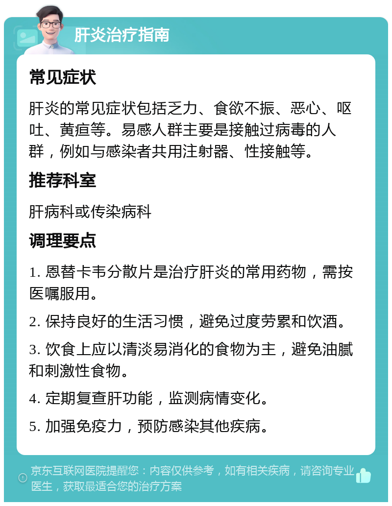 肝炎治疗指南 常见症状 肝炎的常见症状包括乏力、食欲不振、恶心、呕吐、黄疸等。易感人群主要是接触过病毒的人群，例如与感染者共用注射器、性接触等。 推荐科室 肝病科或传染病科 调理要点 1. 恩替卡韦分散片是治疗肝炎的常用药物，需按医嘱服用。 2. 保持良好的生活习惯，避免过度劳累和饮酒。 3. 饮食上应以清淡易消化的食物为主，避免油腻和刺激性食物。 4. 定期复查肝功能，监测病情变化。 5. 加强免疫力，预防感染其他疾病。