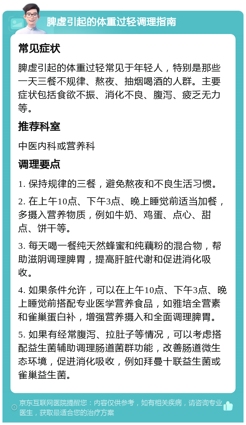 脾虚引起的体重过轻调理指南 常见症状 脾虚引起的体重过轻常见于年轻人，特别是那些一天三餐不规律、熬夜、抽烟喝酒的人群。主要症状包括食欲不振、消化不良、腹泻、疲乏无力等。 推荐科室 中医内科或营养科 调理要点 1. 保持规律的三餐，避免熬夜和不良生活习惯。 2. 在上午10点、下午3点、晚上睡觉前适当加餐，多摄入营养物质，例如牛奶、鸡蛋、点心、甜点、饼干等。 3. 每天喝一餐纯天然蜂蜜和纯藕粉的混合物，帮助滋阴调理脾胃，提高肝脏代谢和促进消化吸收。 4. 如果条件允许，可以在上午10点、下午3点、晚上睡觉前搭配专业医学营养食品，如雅培全营素和雀巢蛋白补，增强营养摄入和全面调理脾胃。 5. 如果有经常腹泻、拉肚子等情况，可以考虑搭配益生菌辅助调理肠道菌群功能，改善肠道微生态环境，促进消化吸收，例如拜曼十联益生菌或雀巢益生菌。