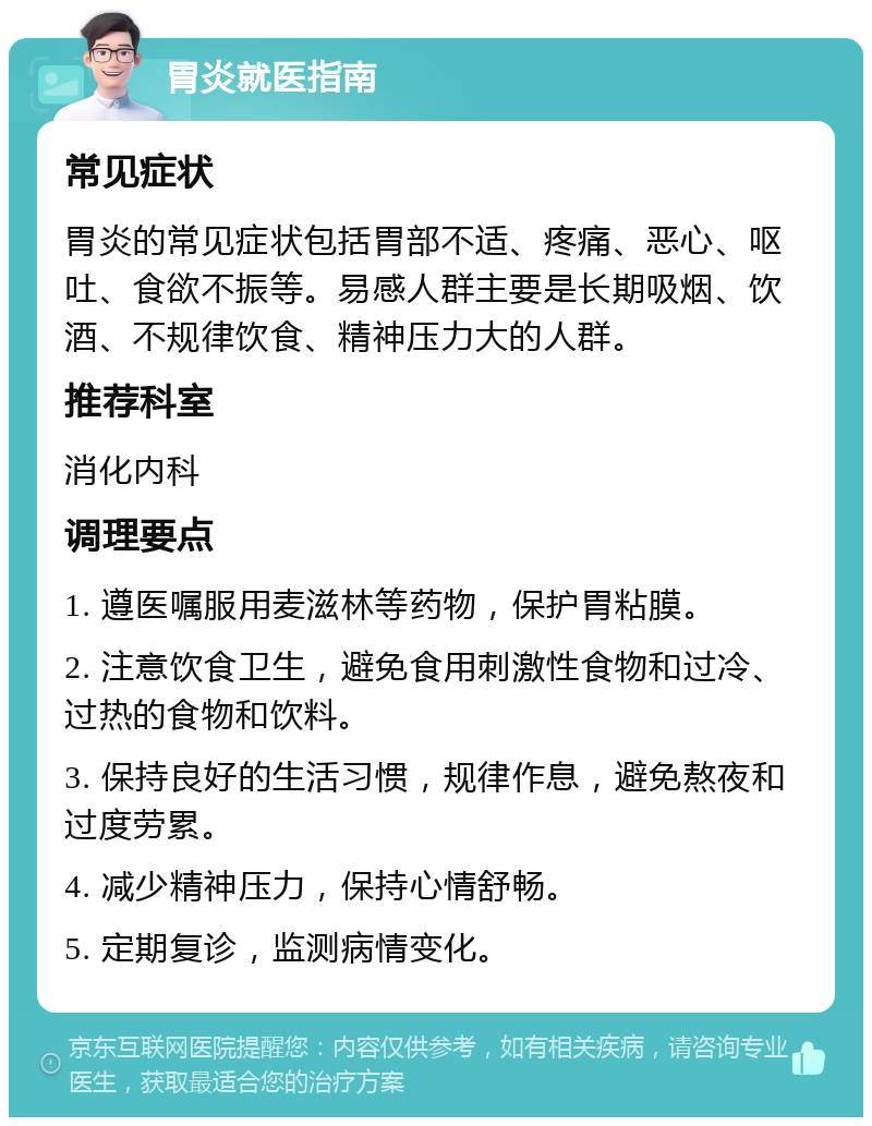 胃炎就医指南 常见症状 胃炎的常见症状包括胃部不适、疼痛、恶心、呕吐、食欲不振等。易感人群主要是长期吸烟、饮酒、不规律饮食、精神压力大的人群。 推荐科室 消化内科 调理要点 1. 遵医嘱服用麦滋林等药物，保护胃粘膜。 2. 注意饮食卫生，避免食用刺激性食物和过冷、过热的食物和饮料。 3. 保持良好的生活习惯，规律作息，避免熬夜和过度劳累。 4. 减少精神压力，保持心情舒畅。 5. 定期复诊，监测病情变化。