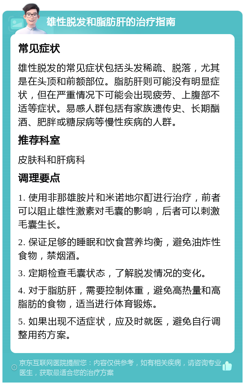 雄性脱发和脂肪肝的治疗指南 常见症状 雄性脱发的常见症状包括头发稀疏、脱落，尤其是在头顶和前额部位。脂肪肝则可能没有明显症状，但在严重情况下可能会出现疲劳、上腹部不适等症状。易感人群包括有家族遗传史、长期酗酒、肥胖或糖尿病等慢性疾病的人群。 推荐科室 皮肤科和肝病科 调理要点 1. 使用非那雄胺片和米诺地尔酊进行治疗，前者可以阻止雄性激素对毛囊的影响，后者可以刺激毛囊生长。 2. 保证足够的睡眠和饮食营养均衡，避免油炸性食物，禁烟酒。 3. 定期检查毛囊状态，了解脱发情况的变化。 4. 对于脂肪肝，需要控制体重，避免高热量和高脂肪的食物，适当进行体育锻炼。 5. 如果出现不适症状，应及时就医，避免自行调整用药方案。