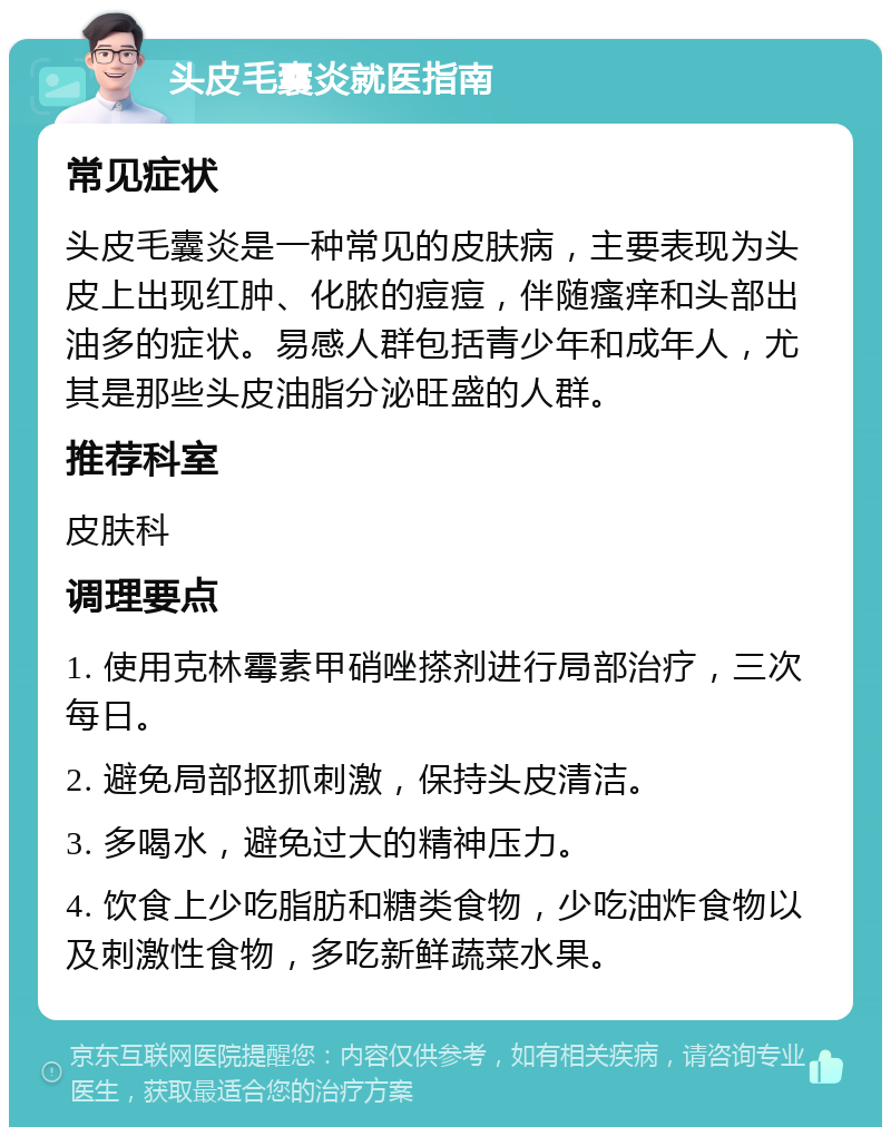 头皮毛囊炎就医指南 常见症状 头皮毛囊炎是一种常见的皮肤病，主要表现为头皮上出现红肿、化脓的痘痘，伴随瘙痒和头部出油多的症状。易感人群包括青少年和成年人，尤其是那些头皮油脂分泌旺盛的人群。 推荐科室 皮肤科 调理要点 1. 使用克林霉素甲硝唑搽剂进行局部治疗，三次每日。 2. 避免局部抠抓刺激，保持头皮清洁。 3. 多喝水，避免过大的精神压力。 4. 饮食上少吃脂肪和糖类食物，少吃油炸食物以及刺激性食物，多吃新鲜蔬菜水果。