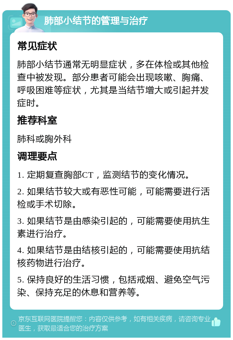 肺部小结节的管理与治疗 常见症状 肺部小结节通常无明显症状，多在体检或其他检查中被发现。部分患者可能会出现咳嗽、胸痛、呼吸困难等症状，尤其是当结节增大或引起并发症时。 推荐科室 肺科或胸外科 调理要点 1. 定期复查胸部CT，监测结节的变化情况。 2. 如果结节较大或有恶性可能，可能需要进行活检或手术切除。 3. 如果结节是由感染引起的，可能需要使用抗生素进行治疗。 4. 如果结节是由结核引起的，可能需要使用抗结核药物进行治疗。 5. 保持良好的生活习惯，包括戒烟、避免空气污染、保持充足的休息和营养等。