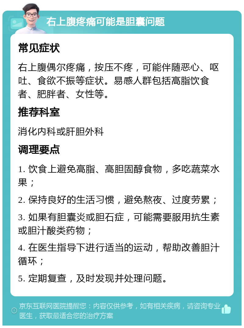 右上腹疼痛可能是胆囊问题 常见症状 右上腹偶尔疼痛，按压不疼，可能伴随恶心、呕吐、食欲不振等症状。易感人群包括高脂饮食者、肥胖者、女性等。 推荐科室 消化内科或肝胆外科 调理要点 1. 饮食上避免高脂、高胆固醇食物，多吃蔬菜水果； 2. 保持良好的生活习惯，避免熬夜、过度劳累； 3. 如果有胆囊炎或胆石症，可能需要服用抗生素或胆汁酸类药物； 4. 在医生指导下进行适当的运动，帮助改善胆汁循环； 5. 定期复查，及时发现并处理问题。