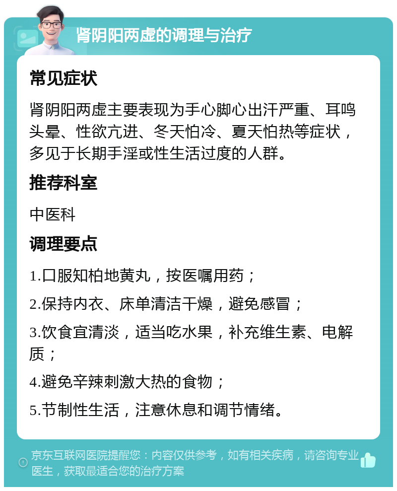 肾阴阳两虚的调理与治疗 常见症状 肾阴阳两虚主要表现为手心脚心出汗严重、耳鸣头晕、性欲亢进、冬天怕冷、夏天怕热等症状，多见于长期手淫或性生活过度的人群。 推荐科室 中医科 调理要点 1.口服知柏地黄丸，按医嘱用药； 2.保持内衣、床单清洁干燥，避免感冒； 3.饮食宜清淡，适当吃水果，补充维生素、电解质； 4.避免辛辣刺激大热的食物； 5.节制性生活，注意休息和调节情绪。