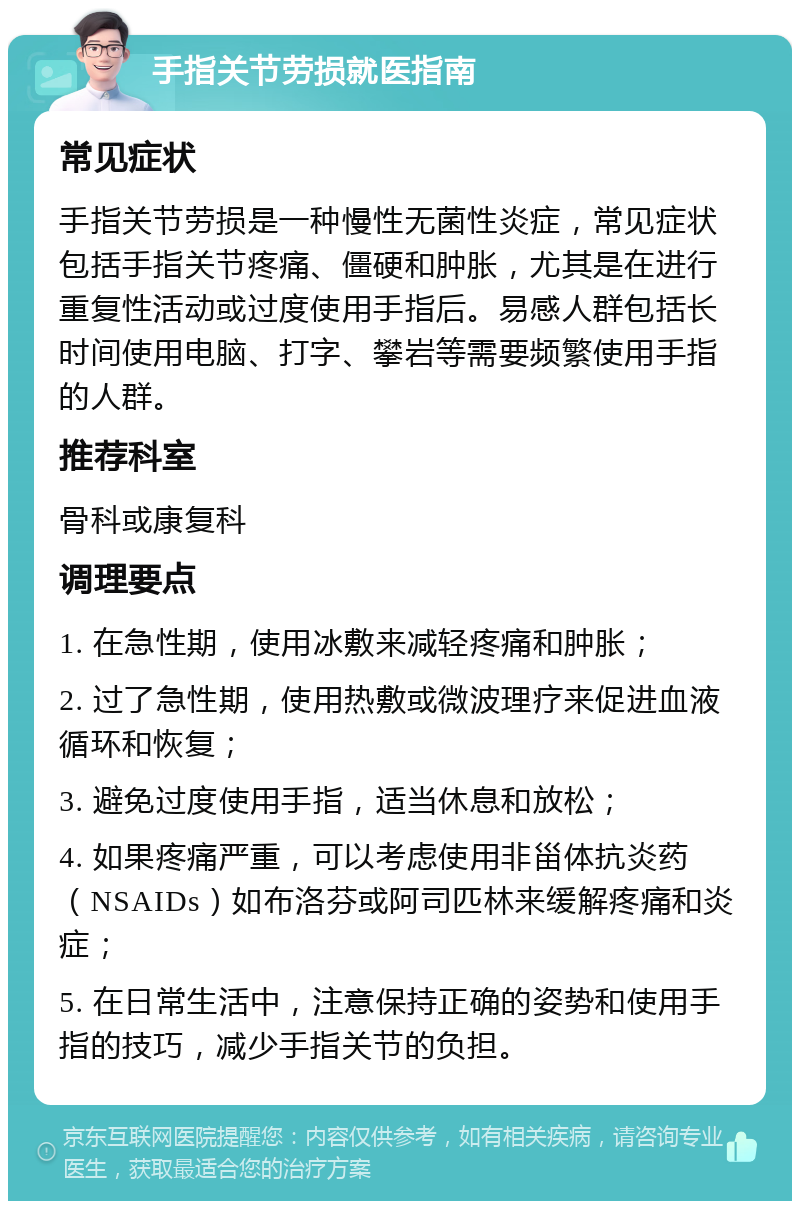 手指关节劳损就医指南 常见症状 手指关节劳损是一种慢性无菌性炎症，常见症状包括手指关节疼痛、僵硬和肿胀，尤其是在进行重复性活动或过度使用手指后。易感人群包括长时间使用电脑、打字、攀岩等需要频繁使用手指的人群。 推荐科室 骨科或康复科 调理要点 1. 在急性期，使用冰敷来减轻疼痛和肿胀； 2. 过了急性期，使用热敷或微波理疗来促进血液循环和恢复； 3. 避免过度使用手指，适当休息和放松； 4. 如果疼痛严重，可以考虑使用非甾体抗炎药（NSAIDs）如布洛芬或阿司匹林来缓解疼痛和炎症； 5. 在日常生活中，注意保持正确的姿势和使用手指的技巧，减少手指关节的负担。