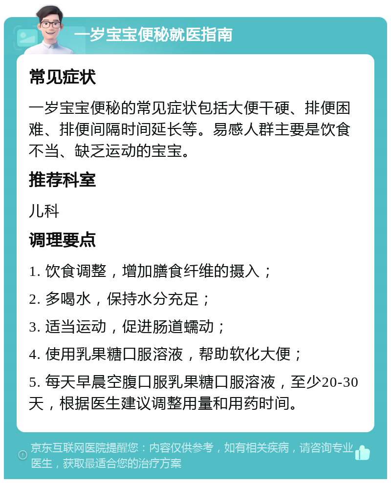 一岁宝宝便秘就医指南 常见症状 一岁宝宝便秘的常见症状包括大便干硬、排便困难、排便间隔时间延长等。易感人群主要是饮食不当、缺乏运动的宝宝。 推荐科室 儿科 调理要点 1. 饮食调整，增加膳食纤维的摄入； 2. 多喝水，保持水分充足； 3. 适当运动，促进肠道蠕动； 4. 使用乳果糖口服溶液，帮助软化大便； 5. 每天早晨空腹口服乳果糖口服溶液，至少20-30天，根据医生建议调整用量和用药时间。