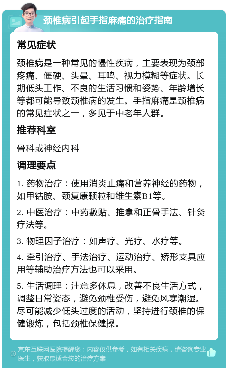 颈椎病引起手指麻痛的治疗指南 常见症状 颈椎病是一种常见的慢性疾病，主要表现为颈部疼痛、僵硬、头晕、耳鸣、视力模糊等症状。长期低头工作、不良的生活习惯和姿势、年龄增长等都可能导致颈椎病的发生。手指麻痛是颈椎病的常见症状之一，多见于中老年人群。 推荐科室 骨科或神经内科 调理要点 1. 药物治疗：使用消炎止痛和营养神经的药物，如甲钴胺、颈复康颗粒和维生素B1等。 2. 中医治疗：中药敷贴、推拿和正骨手法、针灸疗法等。 3. 物理因子治疗：如声疗、光疗、水疗等。 4. 牵引治疗、手法治疗、运动治疗、矫形支具应用等辅助治疗方法也可以采用。 5. 生活调理：注意多休息，改善不良生活方式，调整日常姿态，避免颈椎受伤，避免风寒潮湿。尽可能减少低头过度的活动，坚持进行颈椎的保健锻炼，包括颈椎保健操。