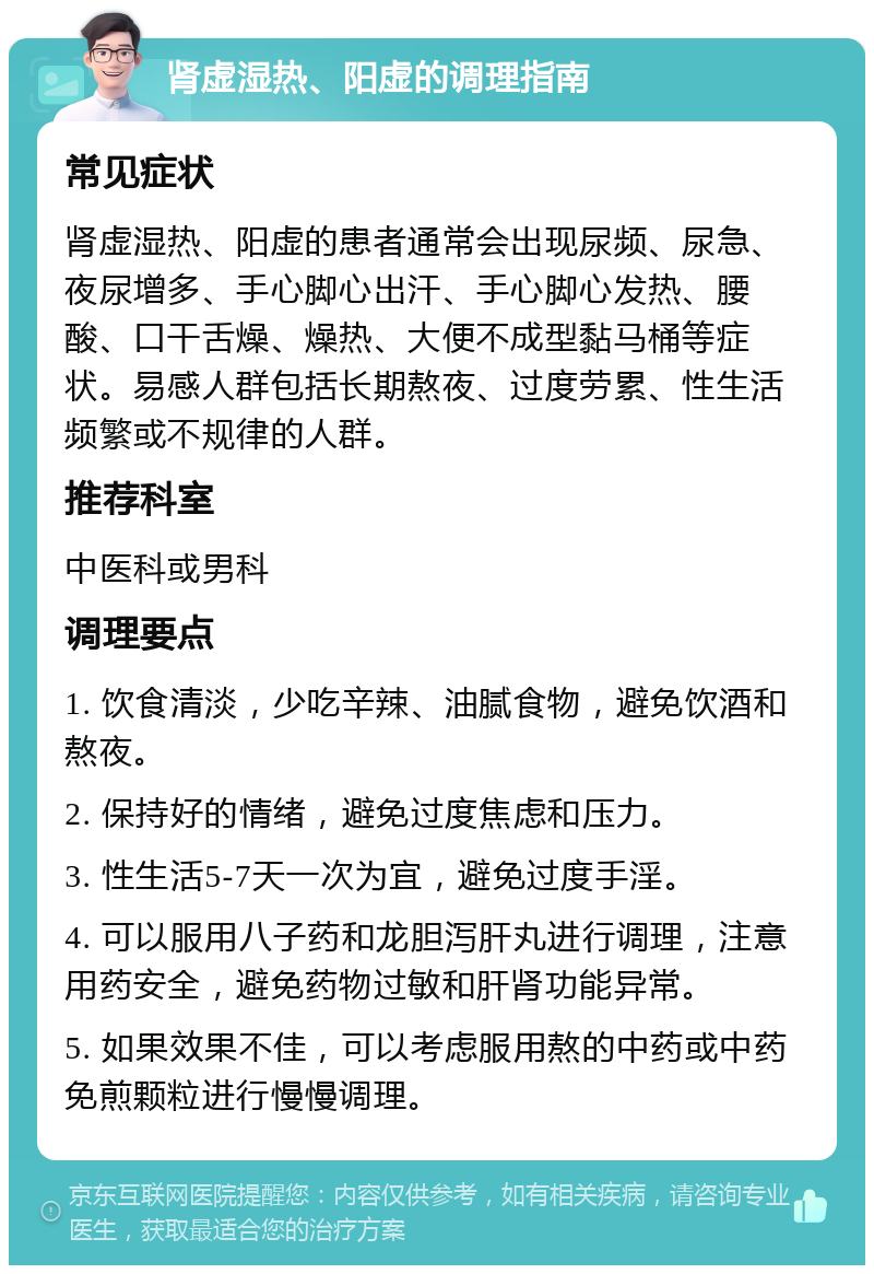 肾虚湿热、阳虚的调理指南 常见症状 肾虚湿热、阳虚的患者通常会出现尿频、尿急、夜尿增多、手心脚心出汗、手心脚心发热、腰酸、口干舌燥、燥热、大便不成型黏马桶等症状。易感人群包括长期熬夜、过度劳累、性生活频繁或不规律的人群。 推荐科室 中医科或男科 调理要点 1. 饮食清淡，少吃辛辣、油腻食物，避免饮酒和熬夜。 2. 保持好的情绪，避免过度焦虑和压力。 3. 性生活5-7天一次为宜，避免过度手淫。 4. 可以服用八子药和龙胆泻肝丸进行调理，注意用药安全，避免药物过敏和肝肾功能异常。 5. 如果效果不佳，可以考虑服用熬的中药或中药免煎颗粒进行慢慢调理。