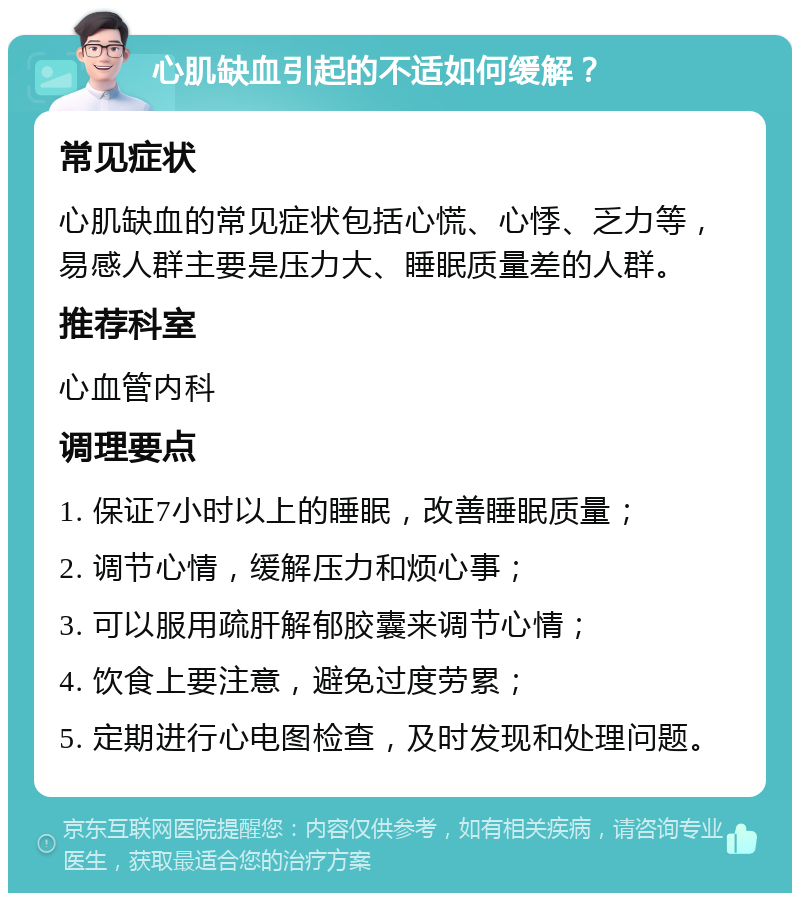 心肌缺血引起的不适如何缓解？ 常见症状 心肌缺血的常见症状包括心慌、心悸、乏力等，易感人群主要是压力大、睡眠质量差的人群。 推荐科室 心血管内科 调理要点 1. 保证7小时以上的睡眠，改善睡眠质量； 2. 调节心情，缓解压力和烦心事； 3. 可以服用疏肝解郁胶囊来调节心情； 4. 饮食上要注意，避免过度劳累； 5. 定期进行心电图检查，及时发现和处理问题。