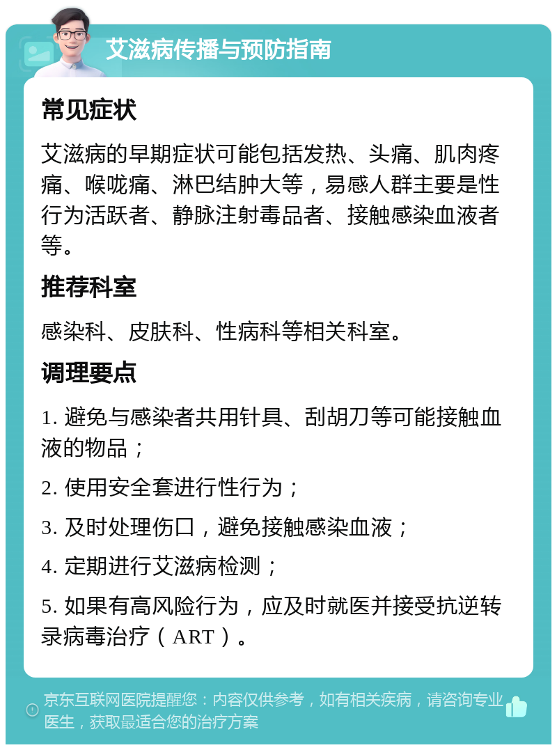 艾滋病传播与预防指南 常见症状 艾滋病的早期症状可能包括发热、头痛、肌肉疼痛、喉咙痛、淋巴结肿大等，易感人群主要是性行为活跃者、静脉注射毒品者、接触感染血液者等。 推荐科室 感染科、皮肤科、性病科等相关科室。 调理要点 1. 避免与感染者共用针具、刮胡刀等可能接触血液的物品； 2. 使用安全套进行性行为； 3. 及时处理伤口，避免接触感染血液； 4. 定期进行艾滋病检测； 5. 如果有高风险行为，应及时就医并接受抗逆转录病毒治疗（ART）。