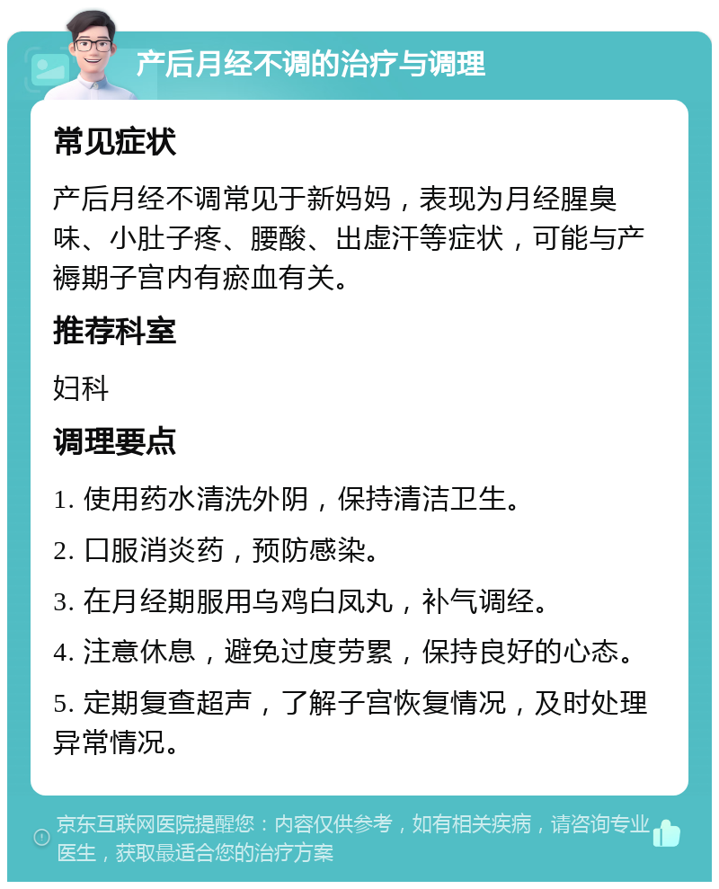 产后月经不调的治疗与调理 常见症状 产后月经不调常见于新妈妈，表现为月经腥臭味、小肚子疼、腰酸、出虚汗等症状，可能与产褥期子宫内有瘀血有关。 推荐科室 妇科 调理要点 1. 使用药水清洗外阴，保持清洁卫生。 2. 口服消炎药，预防感染。 3. 在月经期服用乌鸡白凤丸，补气调经。 4. 注意休息，避免过度劳累，保持良好的心态。 5. 定期复查超声，了解子宫恢复情况，及时处理异常情况。