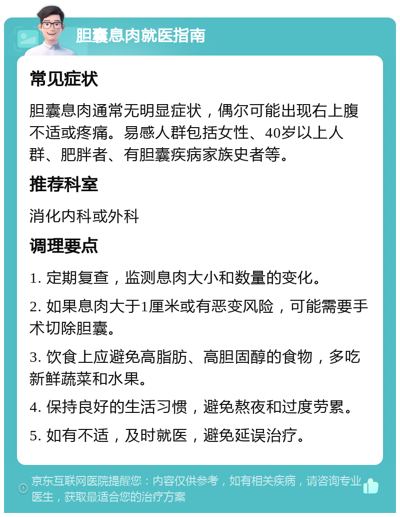 胆囊息肉就医指南 常见症状 胆囊息肉通常无明显症状，偶尔可能出现右上腹不适或疼痛。易感人群包括女性、40岁以上人群、肥胖者、有胆囊疾病家族史者等。 推荐科室 消化内科或外科 调理要点 1. 定期复查，监测息肉大小和数量的变化。 2. 如果息肉大于1厘米或有恶变风险，可能需要手术切除胆囊。 3. 饮食上应避免高脂肪、高胆固醇的食物，多吃新鲜蔬菜和水果。 4. 保持良好的生活习惯，避免熬夜和过度劳累。 5. 如有不适，及时就医，避免延误治疗。