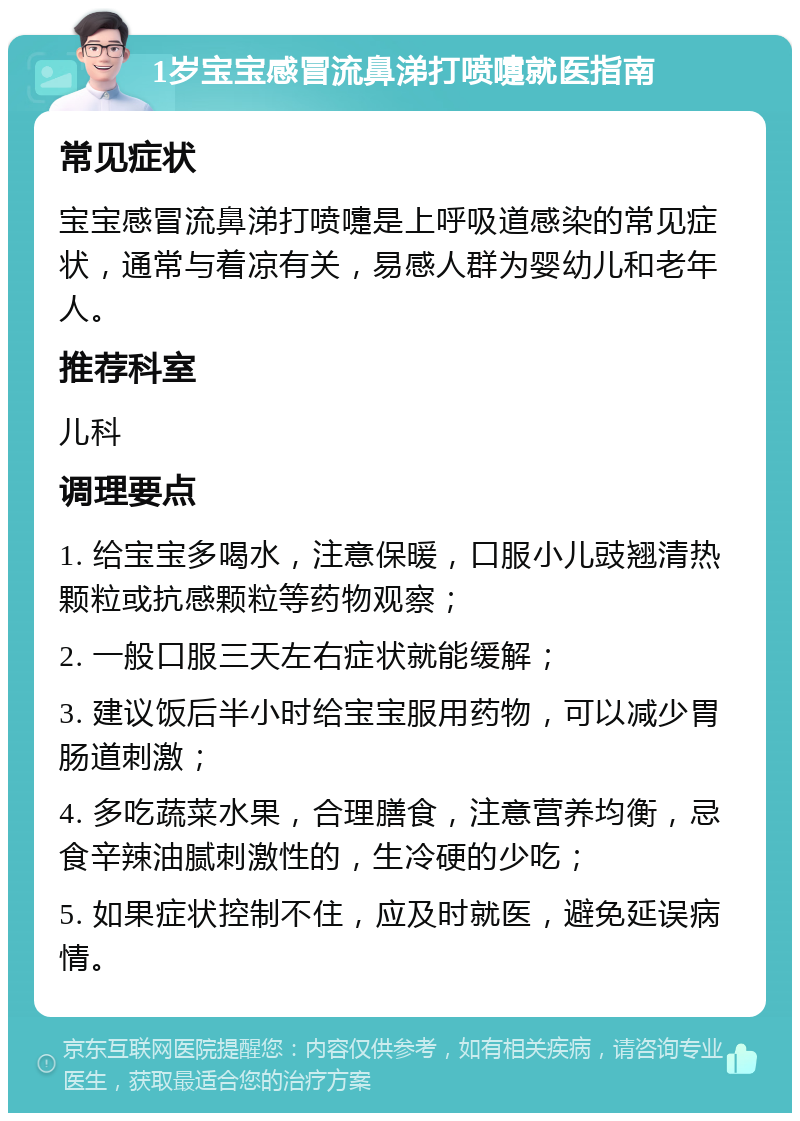 1岁宝宝感冒流鼻涕打喷嚏就医指南 常见症状 宝宝感冒流鼻涕打喷嚏是上呼吸道感染的常见症状，通常与着凉有关，易感人群为婴幼儿和老年人。 推荐科室 儿科 调理要点 1. 给宝宝多喝水，注意保暖，口服小儿豉翘清热颗粒或抗感颗粒等药物观察； 2. 一般口服三天左右症状就能缓解； 3. 建议饭后半小时给宝宝服用药物，可以减少胃肠道刺激； 4. 多吃蔬菜水果，合理膳食，注意营养均衡，忌食辛辣油腻刺激性的，生冷硬的少吃； 5. 如果症状控制不住，应及时就医，避免延误病情。