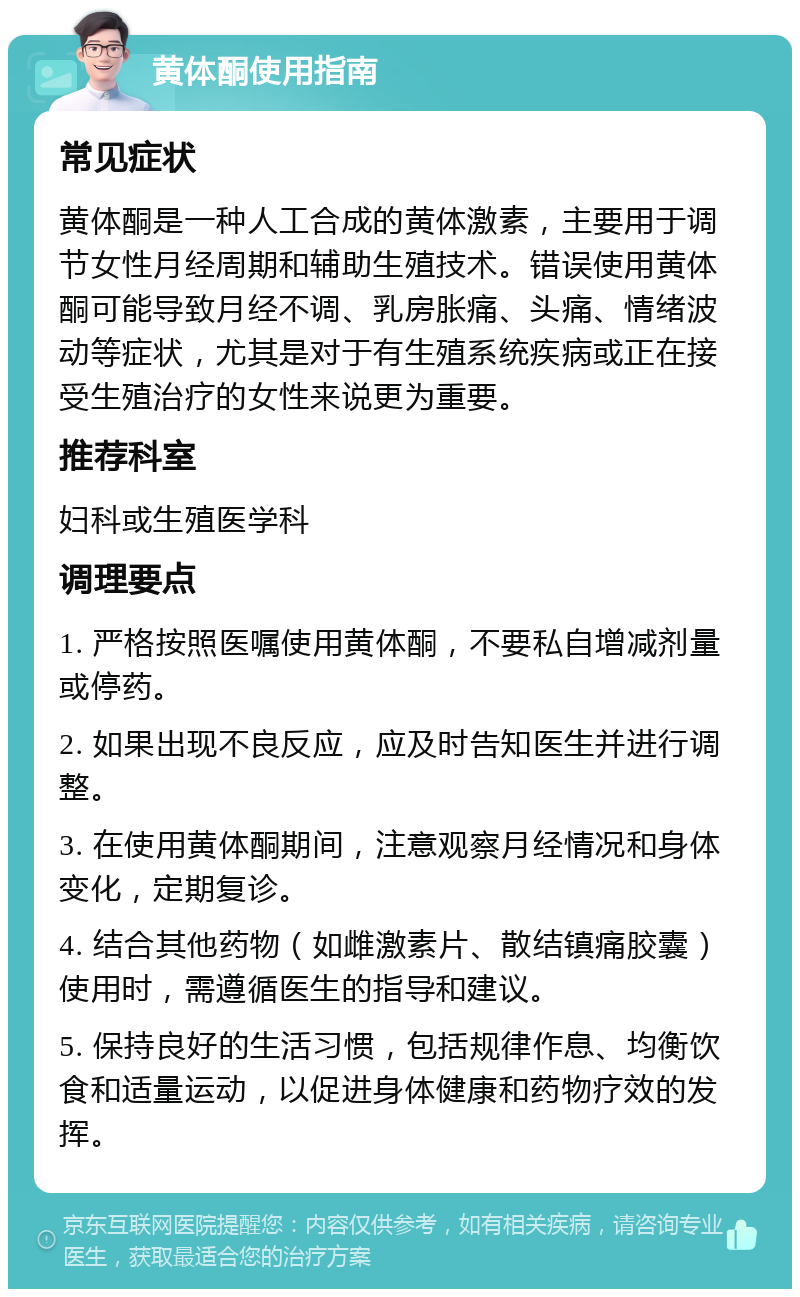 黄体酮使用指南 常见症状 黄体酮是一种人工合成的黄体激素，主要用于调节女性月经周期和辅助生殖技术。错误使用黄体酮可能导致月经不调、乳房胀痛、头痛、情绪波动等症状，尤其是对于有生殖系统疾病或正在接受生殖治疗的女性来说更为重要。 推荐科室 妇科或生殖医学科 调理要点 1. 严格按照医嘱使用黄体酮，不要私自增减剂量或停药。 2. 如果出现不良反应，应及时告知医生并进行调整。 3. 在使用黄体酮期间，注意观察月经情况和身体变化，定期复诊。 4. 结合其他药物（如雌激素片、散结镇痛胶囊）使用时，需遵循医生的指导和建议。 5. 保持良好的生活习惯，包括规律作息、均衡饮食和适量运动，以促进身体健康和药物疗效的发挥。