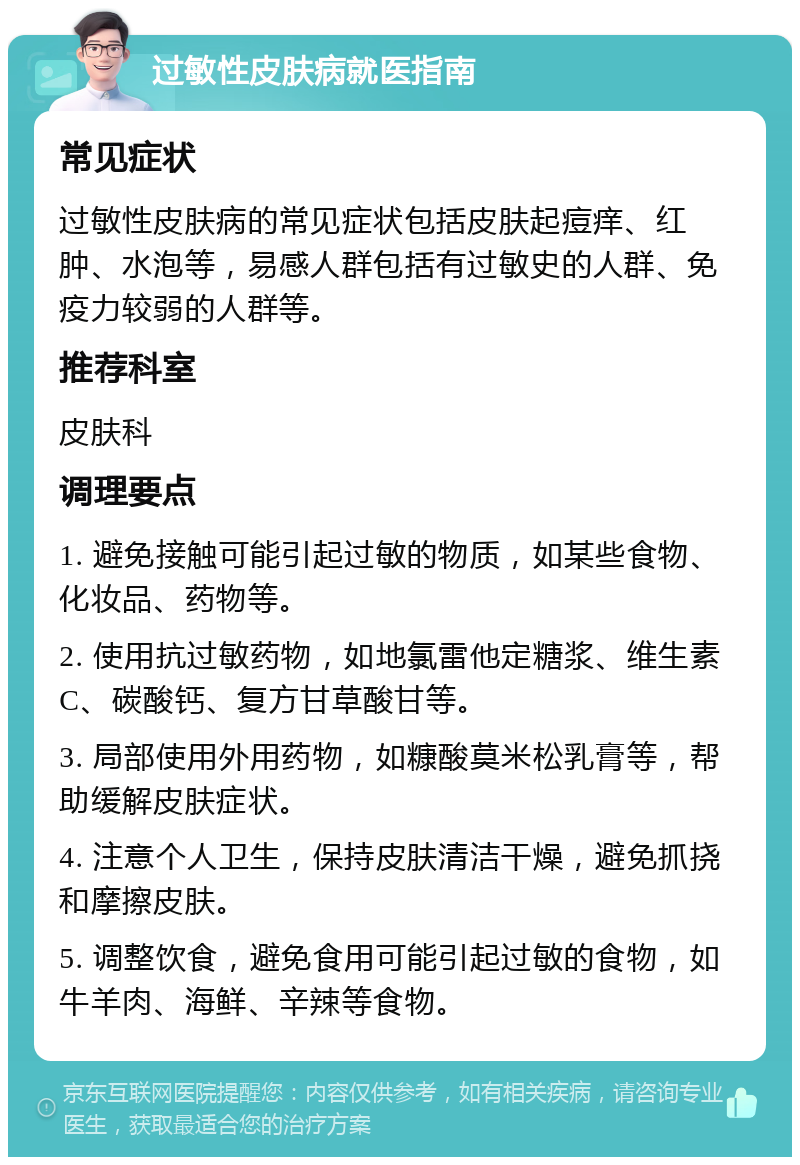 过敏性皮肤病就医指南 常见症状 过敏性皮肤病的常见症状包括皮肤起痘痒、红肿、水泡等，易感人群包括有过敏史的人群、免疫力较弱的人群等。 推荐科室 皮肤科 调理要点 1. 避免接触可能引起过敏的物质，如某些食物、化妆品、药物等。 2. 使用抗过敏药物，如地氯雷他定糖浆、维生素C、碳酸钙、复方甘草酸甘等。 3. 局部使用外用药物，如糠酸莫米松乳膏等，帮助缓解皮肤症状。 4. 注意个人卫生，保持皮肤清洁干燥，避免抓挠和摩擦皮肤。 5. 调整饮食，避免食用可能引起过敏的食物，如牛羊肉、海鲜、辛辣等食物。