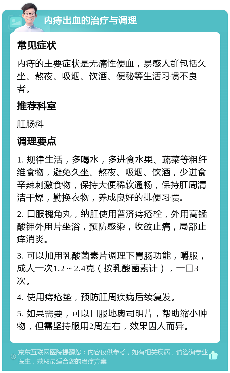 内痔出血的治疗与调理 常见症状 内痔的主要症状是无痛性便血，易感人群包括久坐、熬夜、吸烟、饮酒、便秘等生活习惯不良者。 推荐科室 肛肠科 调理要点 1. 规律生活，多喝水，多进食水果、蔬菜等粗纤维食物，避免久坐、熬夜、吸烟、饮酒，少进食辛辣刺激食物，保持大便稀软通畅，保持肛周清洁干燥，勤换衣物，养成良好的排便习惯。 2. 口服槐角丸，纳肛使用普济痔疮栓，外用高锰酸钾外用片坐浴，预防感染，收敛止痛，局部止痒消炎。 3. 可以加用乳酸菌素片调理下胃肠功能，嚼服，成人一次1.2～2.4克（按乳酸菌素计），一日3次。 4. 使用痔疮垫，预防肛周疾病后续复发。 5. 如果需要，可以口服地奥司明片，帮助缩小肿物，但需坚持服用2周左右，效果因人而异。