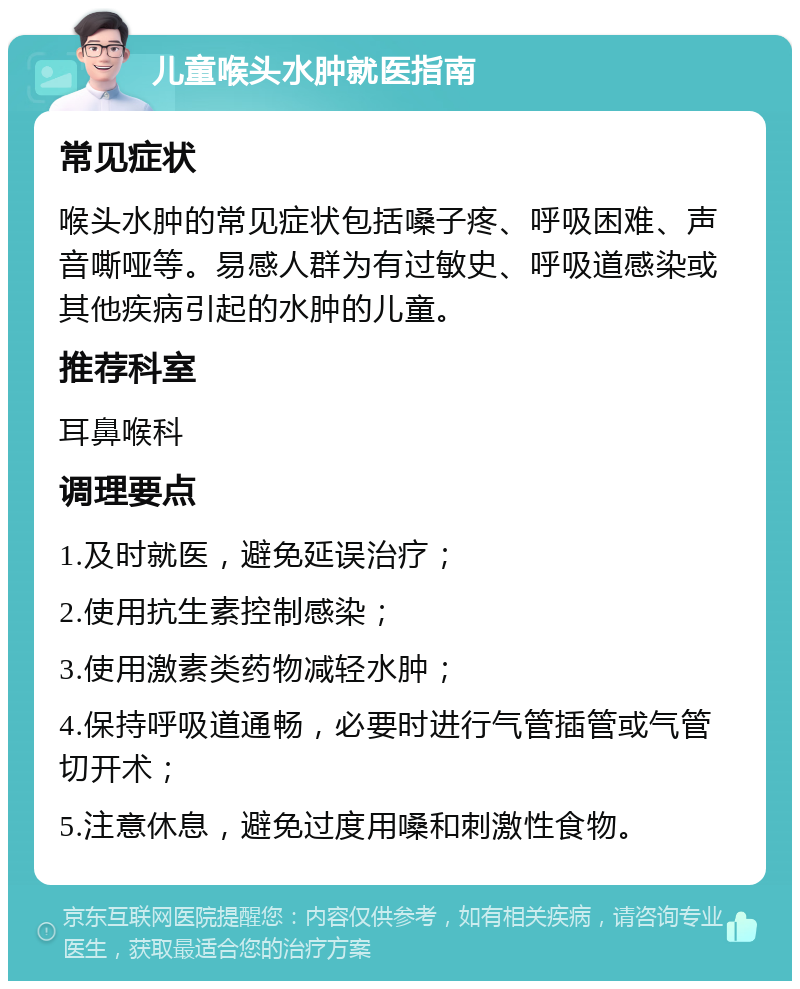 儿童喉头水肿就医指南 常见症状 喉头水肿的常见症状包括嗓子疼、呼吸困难、声音嘶哑等。易感人群为有过敏史、呼吸道感染或其他疾病引起的水肿的儿童。 推荐科室 耳鼻喉科 调理要点 1.及时就医，避免延误治疗； 2.使用抗生素控制感染； 3.使用激素类药物减轻水肿； 4.保持呼吸道通畅，必要时进行气管插管或气管切开术； 5.注意休息，避免过度用嗓和刺激性食物。