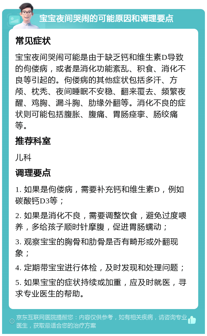 宝宝夜间哭闹的可能原因和调理要点 常见症状 宝宝夜间哭闹可能是由于缺乏钙和维生素D导致的佝偻病，或者是消化功能紊乱、积食、消化不良等引起的。佝偻病的其他症状包括多汗、方颅、枕秃、夜间睡眠不安稳、翻来覆去、频繁夜醒、鸡胸、漏斗胸、肋缘外翻等。消化不良的症状则可能包括腹胀、腹痛、胃肠痉挛、肠绞痛等。 推荐科室 儿科 调理要点 1. 如果是佝偻病，需要补充钙和维生素D，例如碳酸钙D3等； 2. 如果是消化不良，需要调整饮食，避免过度喂养，多给孩子顺时针摩腹，促进胃肠蠕动； 3. 观察宝宝的胸骨和肋骨是否有畸形或外翻现象； 4. 定期带宝宝进行体检，及时发现和处理问题； 5. 如果宝宝的症状持续或加重，应及时就医，寻求专业医生的帮助。