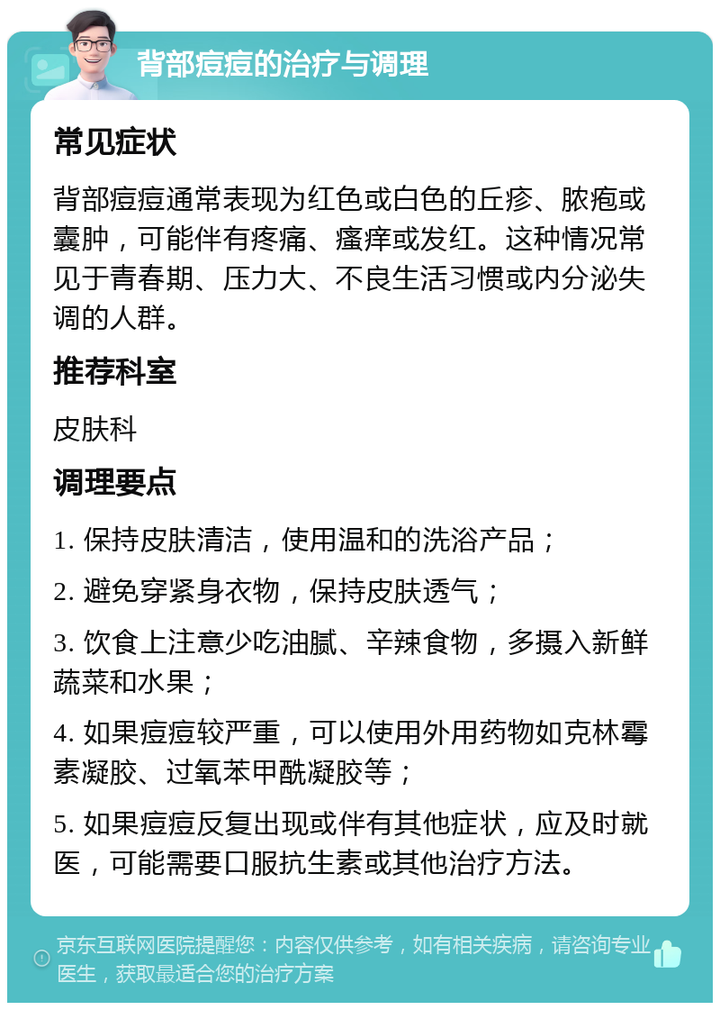 背部痘痘的治疗与调理 常见症状 背部痘痘通常表现为红色或白色的丘疹、脓疱或囊肿，可能伴有疼痛、瘙痒或发红。这种情况常见于青春期、压力大、不良生活习惯或内分泌失调的人群。 推荐科室 皮肤科 调理要点 1. 保持皮肤清洁，使用温和的洗浴产品； 2. 避免穿紧身衣物，保持皮肤透气； 3. 饮食上注意少吃油腻、辛辣食物，多摄入新鲜蔬菜和水果； 4. 如果痘痘较严重，可以使用外用药物如克林霉素凝胶、过氧苯甲酰凝胶等； 5. 如果痘痘反复出现或伴有其他症状，应及时就医，可能需要口服抗生素或其他治疗方法。