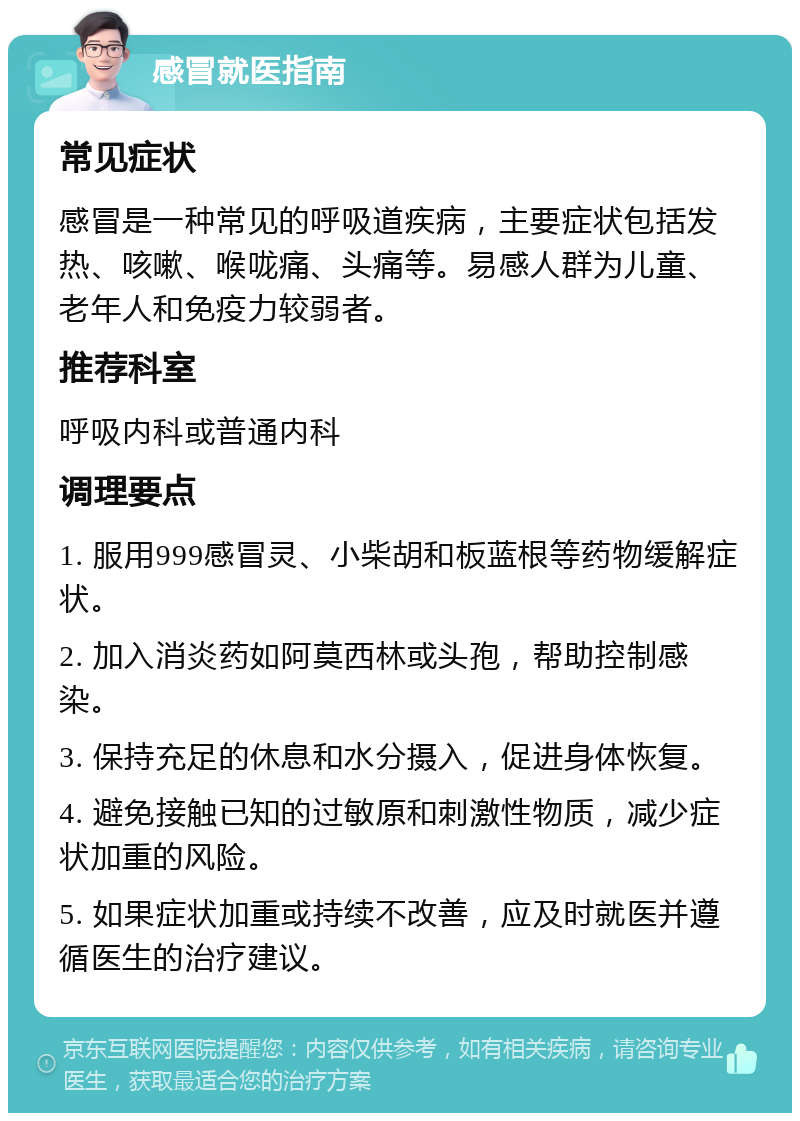 感冒就医指南 常见症状 感冒是一种常见的呼吸道疾病，主要症状包括发热、咳嗽、喉咙痛、头痛等。易感人群为儿童、老年人和免疫力较弱者。 推荐科室 呼吸内科或普通内科 调理要点 1. 服用999感冒灵、小柴胡和板蓝根等药物缓解症状。 2. 加入消炎药如阿莫西林或头孢，帮助控制感染。 3. 保持充足的休息和水分摄入，促进身体恢复。 4. 避免接触已知的过敏原和刺激性物质，减少症状加重的风险。 5. 如果症状加重或持续不改善，应及时就医并遵循医生的治疗建议。