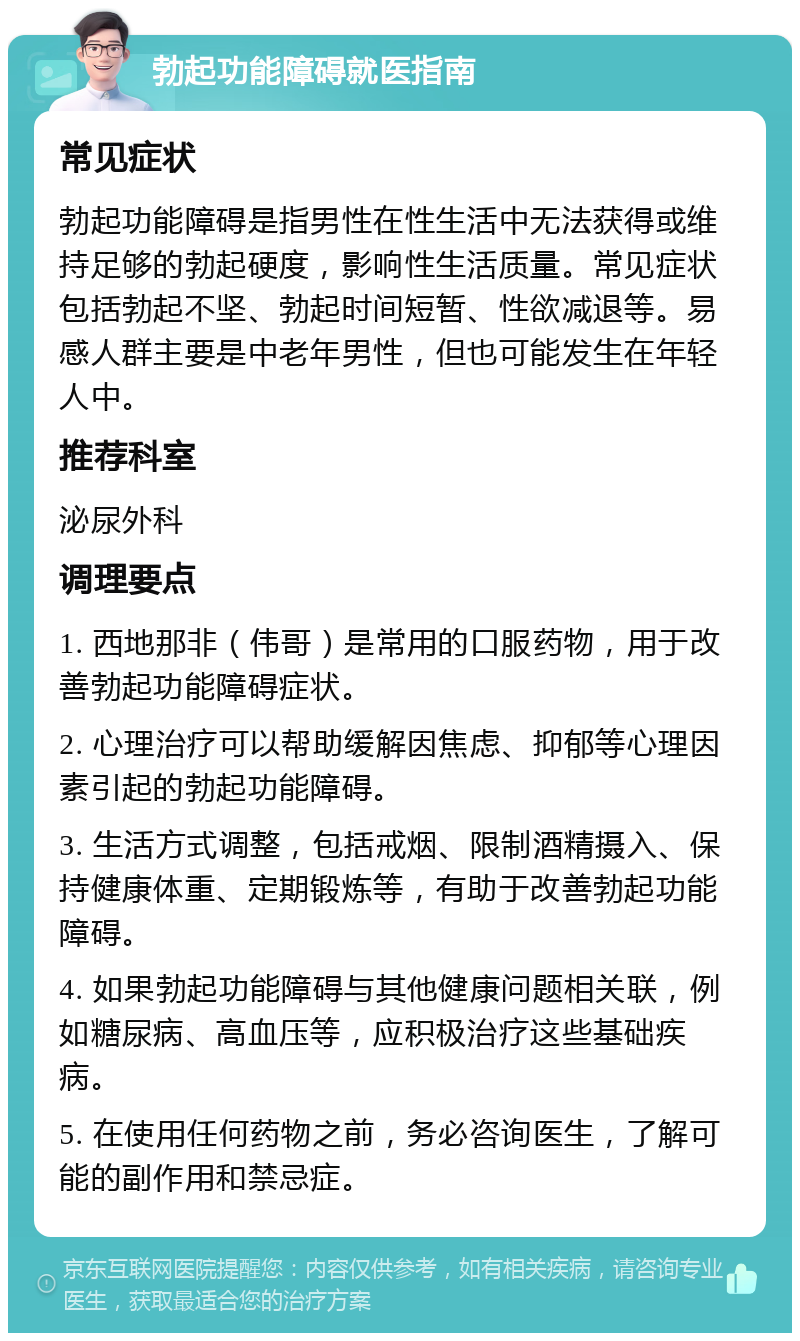 勃起功能障碍就医指南 常见症状 勃起功能障碍是指男性在性生活中无法获得或维持足够的勃起硬度，影响性生活质量。常见症状包括勃起不坚、勃起时间短暂、性欲减退等。易感人群主要是中老年男性，但也可能发生在年轻人中。 推荐科室 泌尿外科 调理要点 1. 西地那非（伟哥）是常用的口服药物，用于改善勃起功能障碍症状。 2. 心理治疗可以帮助缓解因焦虑、抑郁等心理因素引起的勃起功能障碍。 3. 生活方式调整，包括戒烟、限制酒精摄入、保持健康体重、定期锻炼等，有助于改善勃起功能障碍。 4. 如果勃起功能障碍与其他健康问题相关联，例如糖尿病、高血压等，应积极治疗这些基础疾病。 5. 在使用任何药物之前，务必咨询医生，了解可能的副作用和禁忌症。