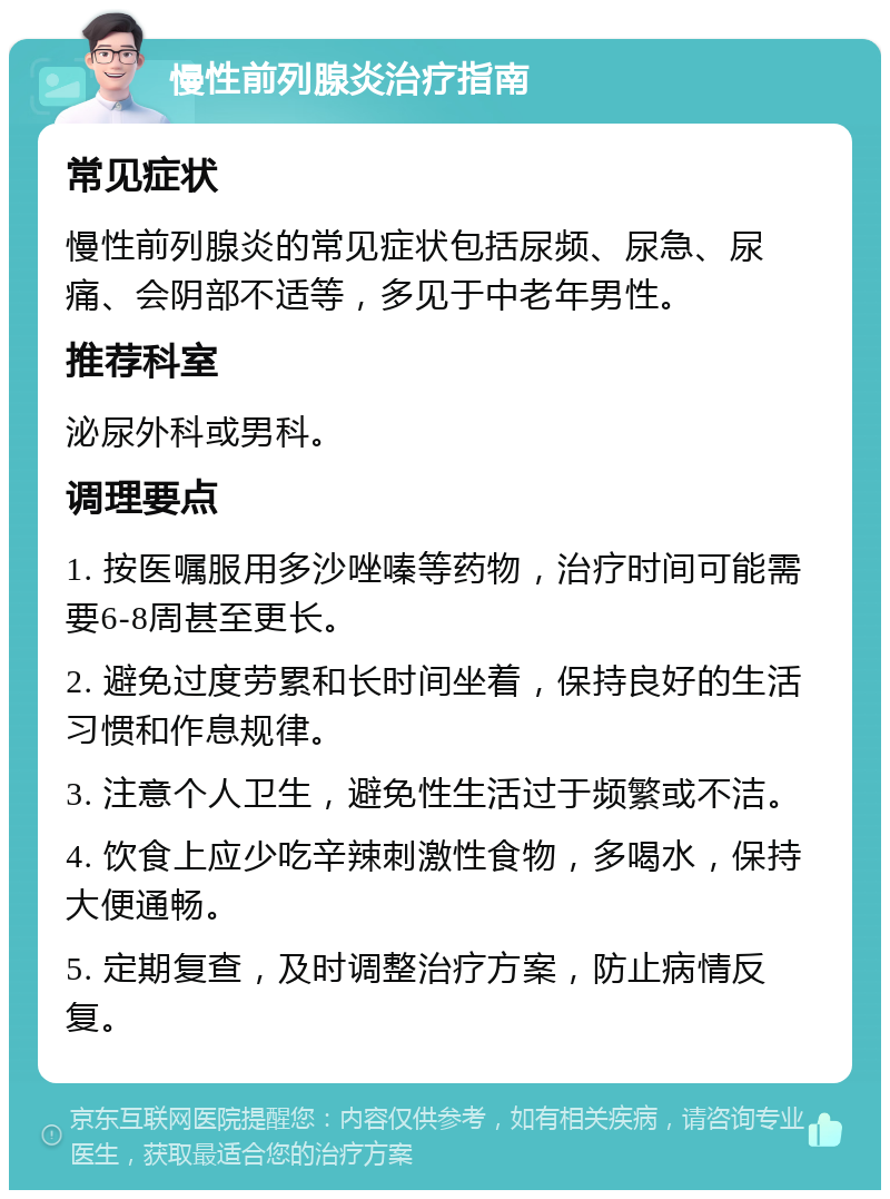 慢性前列腺炎治疗指南 常见症状 慢性前列腺炎的常见症状包括尿频、尿急、尿痛、会阴部不适等，多见于中老年男性。 推荐科室 泌尿外科或男科。 调理要点 1. 按医嘱服用多沙唑嗪等药物，治疗时间可能需要6-8周甚至更长。 2. 避免过度劳累和长时间坐着，保持良好的生活习惯和作息规律。 3. 注意个人卫生，避免性生活过于频繁或不洁。 4. 饮食上应少吃辛辣刺激性食物，多喝水，保持大便通畅。 5. 定期复查，及时调整治疗方案，防止病情反复。