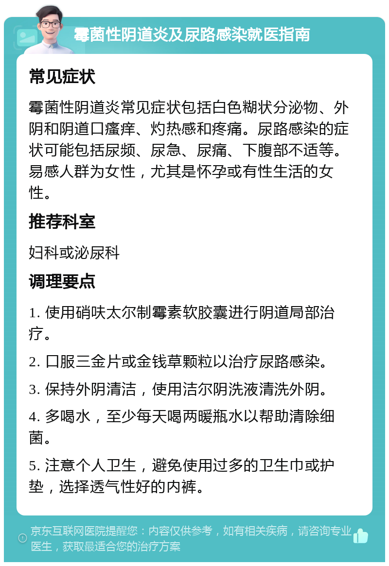 霉菌性阴道炎及尿路感染就医指南 常见症状 霉菌性阴道炎常见症状包括白色糊状分泌物、外阴和阴道口瘙痒、灼热感和疼痛。尿路感染的症状可能包括尿频、尿急、尿痛、下腹部不适等。易感人群为女性，尤其是怀孕或有性生活的女性。 推荐科室 妇科或泌尿科 调理要点 1. 使用硝呋太尔制霉素软胶囊进行阴道局部治疗。 2. 口服三金片或金钱草颗粒以治疗尿路感染。 3. 保持外阴清洁，使用洁尔阴洗液清洗外阴。 4. 多喝水，至少每天喝两暖瓶水以帮助清除细菌。 5. 注意个人卫生，避免使用过多的卫生巾或护垫，选择透气性好的内裤。