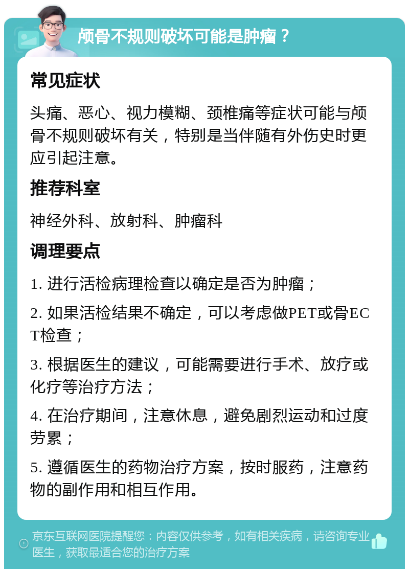 颅骨不规则破坏可能是肿瘤？ 常见症状 头痛、恶心、视力模糊、颈椎痛等症状可能与颅骨不规则破坏有关，特别是当伴随有外伤史时更应引起注意。 推荐科室 神经外科、放射科、肿瘤科 调理要点 1. 进行活检病理检查以确定是否为肿瘤； 2. 如果活检结果不确定，可以考虑做PET或骨ECT检查； 3. 根据医生的建议，可能需要进行手术、放疗或化疗等治疗方法； 4. 在治疗期间，注意休息，避免剧烈运动和过度劳累； 5. 遵循医生的药物治疗方案，按时服药，注意药物的副作用和相互作用。