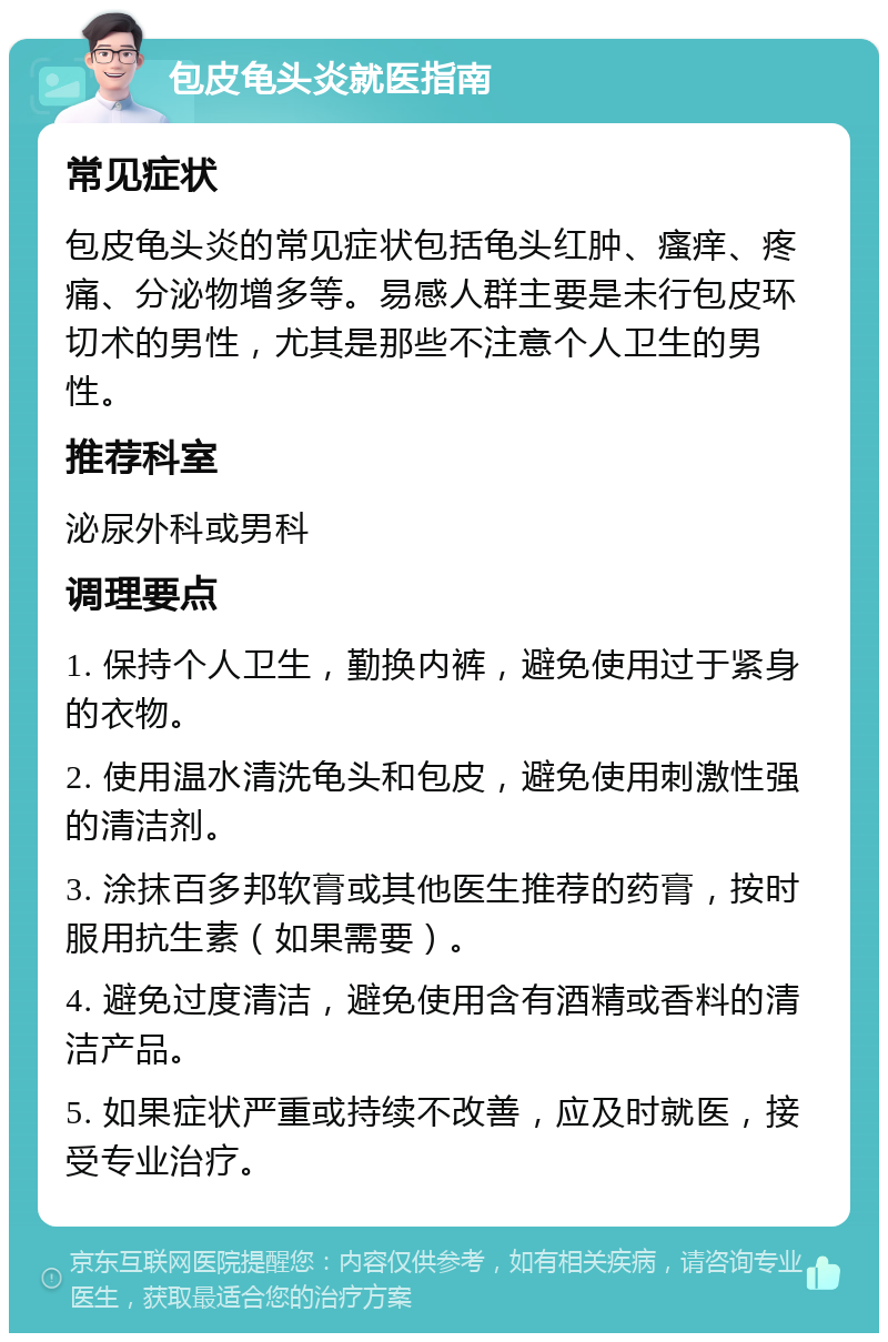 包皮龟头炎就医指南 常见症状 包皮龟头炎的常见症状包括龟头红肿、瘙痒、疼痛、分泌物增多等。易感人群主要是未行包皮环切术的男性，尤其是那些不注意个人卫生的男性。 推荐科室 泌尿外科或男科 调理要点 1. 保持个人卫生，勤换内裤，避免使用过于紧身的衣物。 2. 使用温水清洗龟头和包皮，避免使用刺激性强的清洁剂。 3. 涂抹百多邦软膏或其他医生推荐的药膏，按时服用抗生素（如果需要）。 4. 避免过度清洁，避免使用含有酒精或香料的清洁产品。 5. 如果症状严重或持续不改善，应及时就医，接受专业治疗。