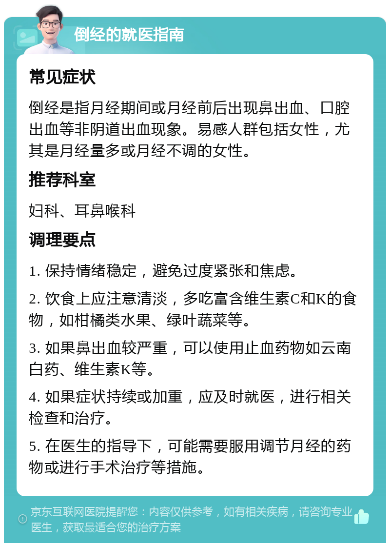 倒经的就医指南 常见症状 倒经是指月经期间或月经前后出现鼻出血、口腔出血等非阴道出血现象。易感人群包括女性，尤其是月经量多或月经不调的女性。 推荐科室 妇科、耳鼻喉科 调理要点 1. 保持情绪稳定，避免过度紧张和焦虑。 2. 饮食上应注意清淡，多吃富含维生素C和K的食物，如柑橘类水果、绿叶蔬菜等。 3. 如果鼻出血较严重，可以使用止血药物如云南白药、维生素K等。 4. 如果症状持续或加重，应及时就医，进行相关检查和治疗。 5. 在医生的指导下，可能需要服用调节月经的药物或进行手术治疗等措施。