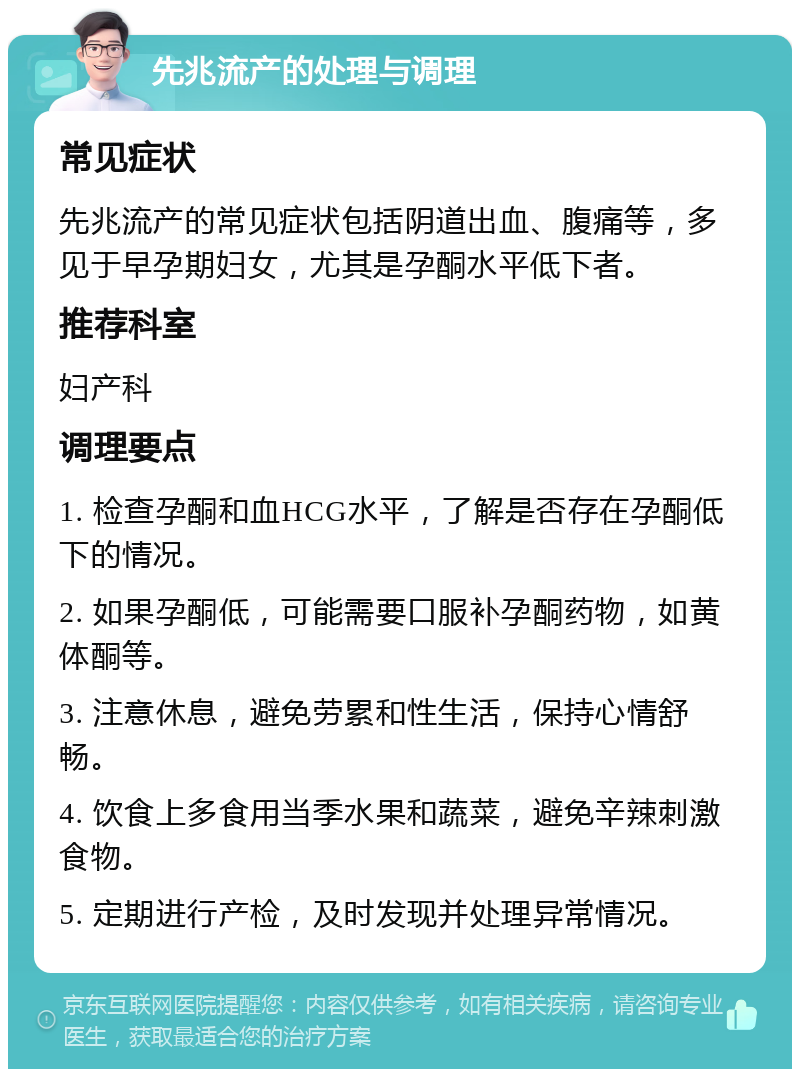 先兆流产的处理与调理 常见症状 先兆流产的常见症状包括阴道出血、腹痛等，多见于早孕期妇女，尤其是孕酮水平低下者。 推荐科室 妇产科 调理要点 1. 检查孕酮和血HCG水平，了解是否存在孕酮低下的情况。 2. 如果孕酮低，可能需要口服补孕酮药物，如黄体酮等。 3. 注意休息，避免劳累和性生活，保持心情舒畅。 4. 饮食上多食用当季水果和蔬菜，避免辛辣刺激食物。 5. 定期进行产检，及时发现并处理异常情况。