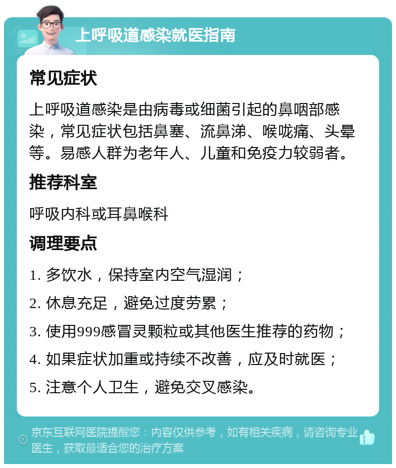 上呼吸道感染就医指南 常见症状 上呼吸道感染是由病毒或细菌引起的鼻咽部感染，常见症状包括鼻塞、流鼻涕、喉咙痛、头晕等。易感人群为老年人、儿童和免疫力较弱者。 推荐科室 呼吸内科或耳鼻喉科 调理要点 1. 多饮水，保持室内空气湿润； 2. 休息充足，避免过度劳累； 3. 使用999感冒灵颗粒或其他医生推荐的药物； 4. 如果症状加重或持续不改善，应及时就医； 5. 注意个人卫生，避免交叉感染。