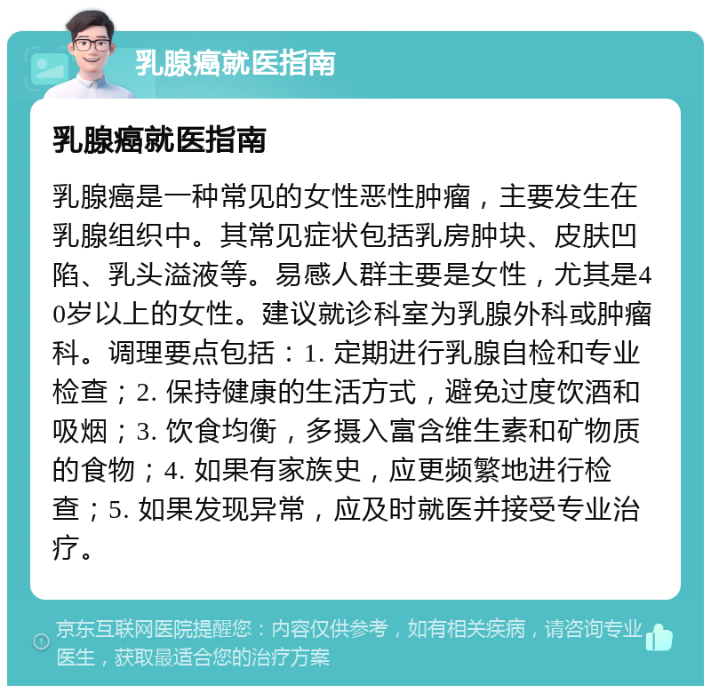 乳腺癌就医指南 乳腺癌就医指南 乳腺癌是一种常见的女性恶性肿瘤，主要发生在乳腺组织中。其常见症状包括乳房肿块、皮肤凹陷、乳头溢液等。易感人群主要是女性，尤其是40岁以上的女性。建议就诊科室为乳腺外科或肿瘤科。调理要点包括：1. 定期进行乳腺自检和专业检查；2. 保持健康的生活方式，避免过度饮酒和吸烟；3. 饮食均衡，多摄入富含维生素和矿物质的食物；4. 如果有家族史，应更频繁地进行检查；5. 如果发现异常，应及时就医并接受专业治疗。