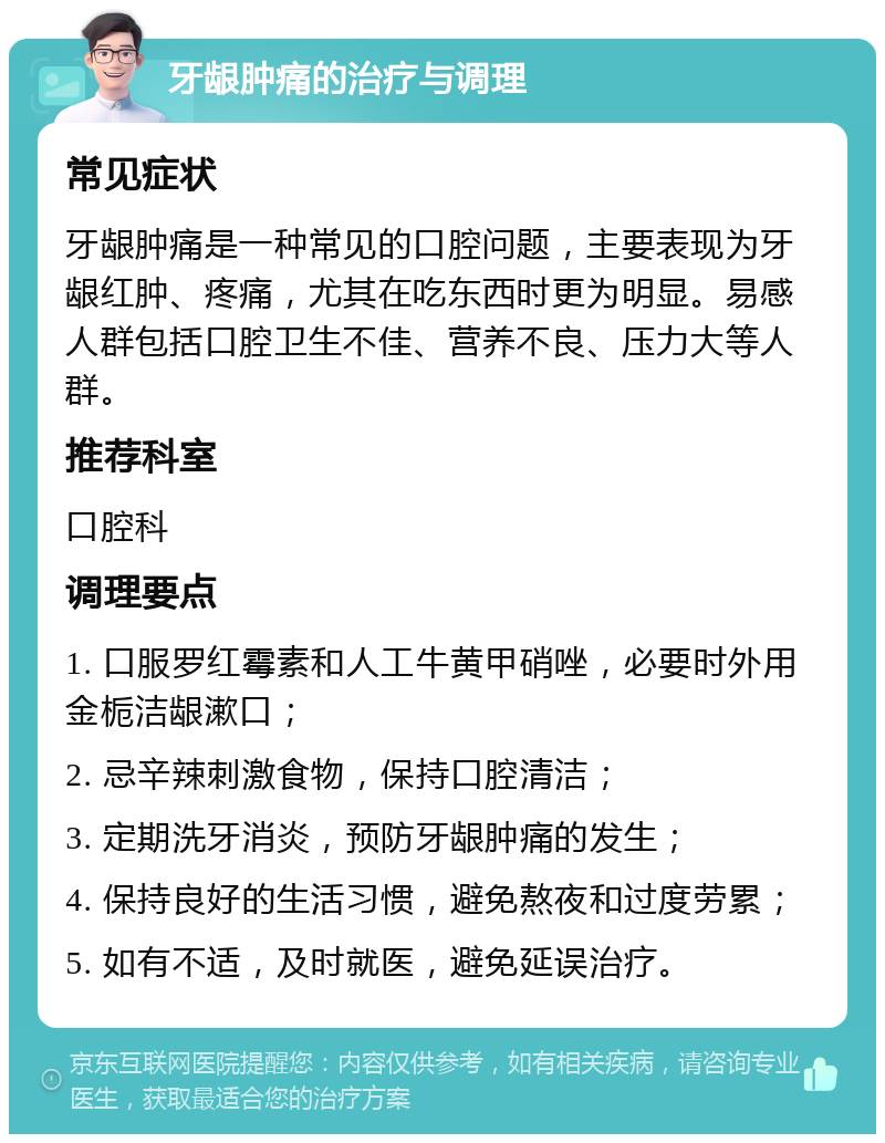 牙龈肿痛的治疗与调理 常见症状 牙龈肿痛是一种常见的口腔问题，主要表现为牙龈红肿、疼痛，尤其在吃东西时更为明显。易感人群包括口腔卫生不佳、营养不良、压力大等人群。 推荐科室 口腔科 调理要点 1. 口服罗红霉素和人工牛黄甲硝唑，必要时外用金栀洁龈漱口； 2. 忌辛辣刺激食物，保持口腔清洁； 3. 定期洗牙消炎，预防牙龈肿痛的发生； 4. 保持良好的生活习惯，避免熬夜和过度劳累； 5. 如有不适，及时就医，避免延误治疗。