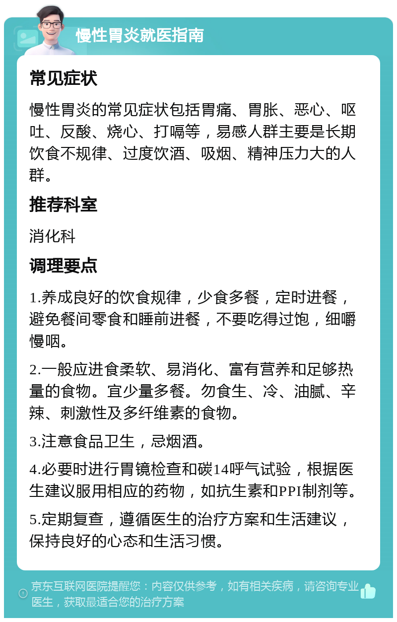 慢性胃炎就医指南 常见症状 慢性胃炎的常见症状包括胃痛、胃胀、恶心、呕吐、反酸、烧心、打嗝等，易感人群主要是长期饮食不规律、过度饮酒、吸烟、精神压力大的人群。 推荐科室 消化科 调理要点 1.养成良好的饮食规律，少食多餐，定时进餐，避免餐间零食和睡前进餐，不要吃得过饱，细嚼慢咽。 2.一般应进食柔软、易消化、富有营养和足够热量的食物。宜少量多餐。勿食生、冷、油腻、辛辣、刺激性及多纤维素的食物。 3.注意食品卫生，忌烟酒。 4.必要时进行胃镜检查和碳14呼气试验，根据医生建议服用相应的药物，如抗生素和PPI制剂等。 5.定期复查，遵循医生的治疗方案和生活建议，保持良好的心态和生活习惯。