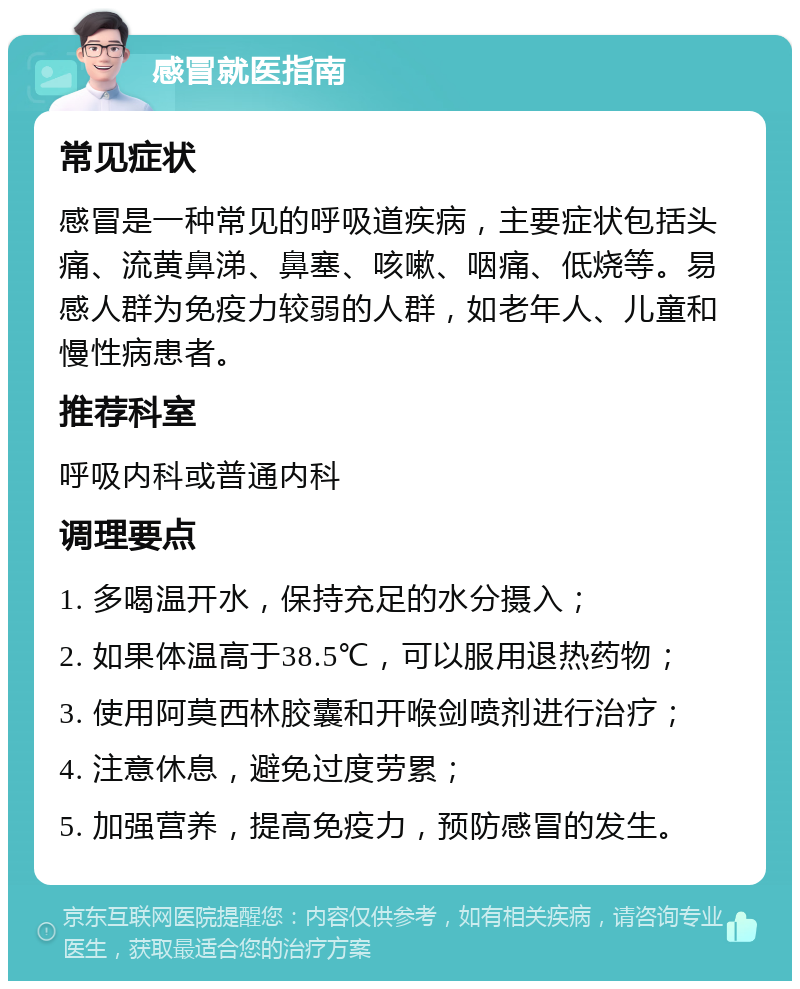 感冒就医指南 常见症状 感冒是一种常见的呼吸道疾病，主要症状包括头痛、流黄鼻涕、鼻塞、咳嗽、咽痛、低烧等。易感人群为免疫力较弱的人群，如老年人、儿童和慢性病患者。 推荐科室 呼吸内科或普通内科 调理要点 1. 多喝温开水，保持充足的水分摄入； 2. 如果体温高于38.5℃，可以服用退热药物； 3. 使用阿莫西林胶囊和开喉剑喷剂进行治疗； 4. 注意休息，避免过度劳累； 5. 加强营养，提高免疫力，预防感冒的发生。