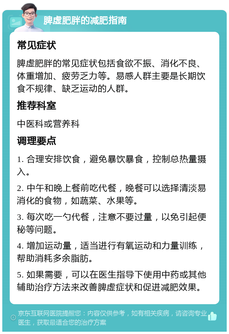 脾虚肥胖的减肥指南 常见症状 脾虚肥胖的常见症状包括食欲不振、消化不良、体重增加、疲劳乏力等。易感人群主要是长期饮食不规律、缺乏运动的人群。 推荐科室 中医科或营养科 调理要点 1. 合理安排饮食，避免暴饮暴食，控制总热量摄入。 2. 中午和晚上餐前吃代餐，晚餐可以选择清淡易消化的食物，如蔬菜、水果等。 3. 每次吃一勺代餐，注意不要过量，以免引起便秘等问题。 4. 增加运动量，适当进行有氧运动和力量训练，帮助消耗多余脂肪。 5. 如果需要，可以在医生指导下使用中药或其他辅助治疗方法来改善脾虚症状和促进减肥效果。