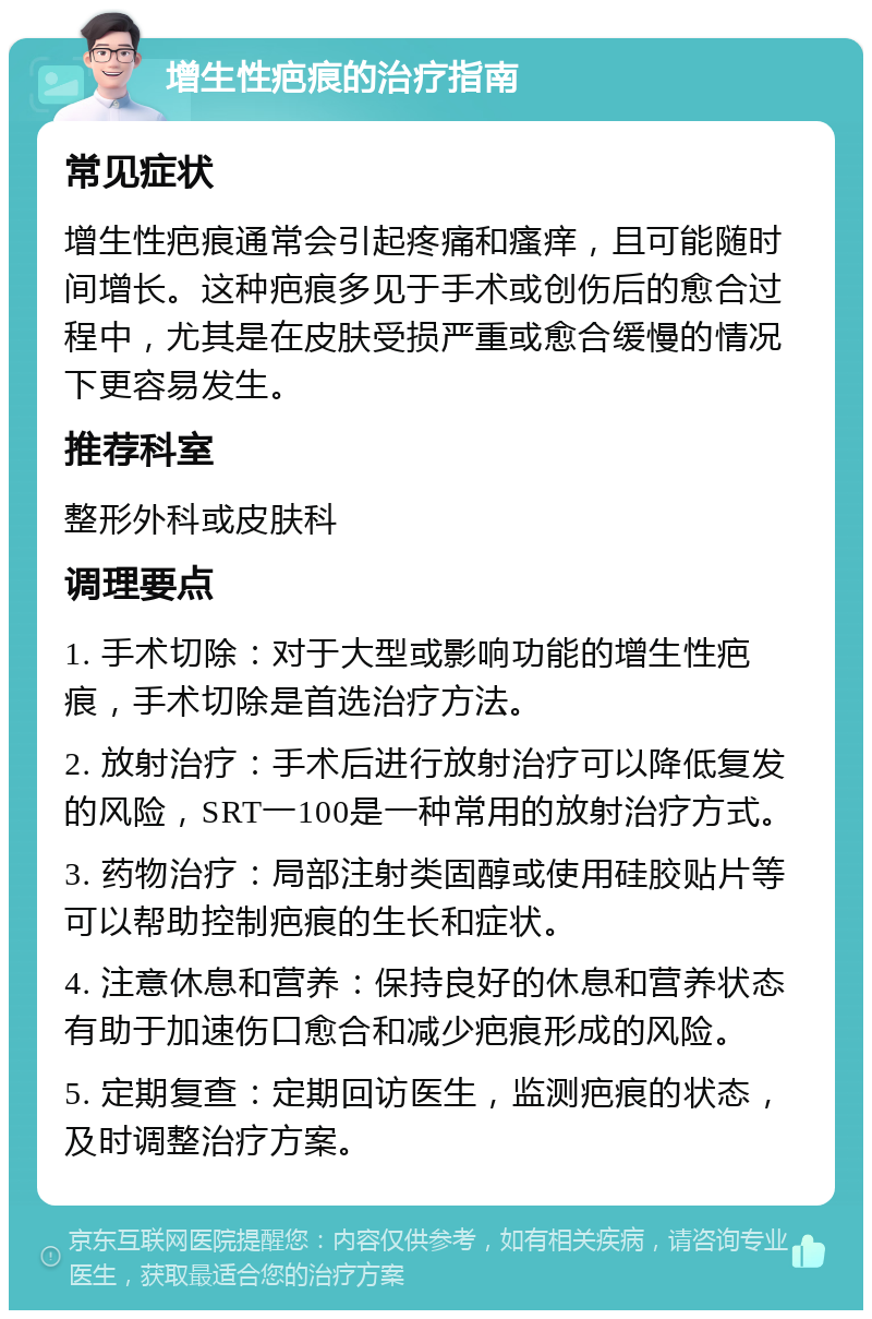 增生性疤痕的治疗指南 常见症状 增生性疤痕通常会引起疼痛和瘙痒，且可能随时间增长。这种疤痕多见于手术或创伤后的愈合过程中，尤其是在皮肤受损严重或愈合缓慢的情况下更容易发生。 推荐科室 整形外科或皮肤科 调理要点 1. 手术切除：对于大型或影响功能的增生性疤痕，手术切除是首选治疗方法。 2. 放射治疗：手术后进行放射治疗可以降低复发的风险，SRT一100是一种常用的放射治疗方式。 3. 药物治疗：局部注射类固醇或使用硅胶贴片等可以帮助控制疤痕的生长和症状。 4. 注意休息和营养：保持良好的休息和营养状态有助于加速伤口愈合和减少疤痕形成的风险。 5. 定期复查：定期回访医生，监测疤痕的状态，及时调整治疗方案。