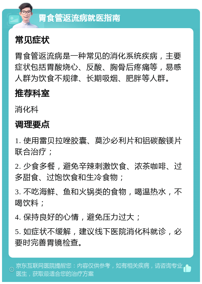 胃食管返流病就医指南 常见症状 胃食管返流病是一种常见的消化系统疾病，主要症状包括胃酸烧心、反酸、胸骨后疼痛等，易感人群为饮食不规律、长期吸烟、肥胖等人群。 推荐科室 消化科 调理要点 1. 使用雷贝拉唑胶囊、莫沙必利片和铝碳酸镁片联合治疗； 2. 少食多餐，避免辛辣刺激饮食、浓茶咖啡、过多甜食、过饱饮食和生冷食物； 3. 不吃海鲜、鱼和火锅类的食物，喝温热水，不喝饮料； 4. 保持良好的心情，避免压力过大； 5. 如症状不缓解，建议线下医院消化科就诊，必要时完善胃镜检查。