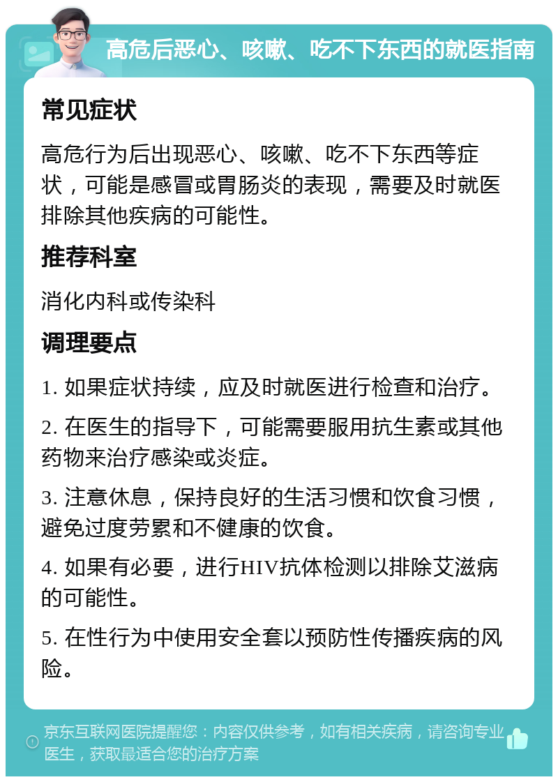 高危后恶心、咳嗽、吃不下东西的就医指南 常见症状 高危行为后出现恶心、咳嗽、吃不下东西等症状，可能是感冒或胃肠炎的表现，需要及时就医排除其他疾病的可能性。 推荐科室 消化内科或传染科 调理要点 1. 如果症状持续，应及时就医进行检查和治疗。 2. 在医生的指导下，可能需要服用抗生素或其他药物来治疗感染或炎症。 3. 注意休息，保持良好的生活习惯和饮食习惯，避免过度劳累和不健康的饮食。 4. 如果有必要，进行HIV抗体检测以排除艾滋病的可能性。 5. 在性行为中使用安全套以预防性传播疾病的风险。