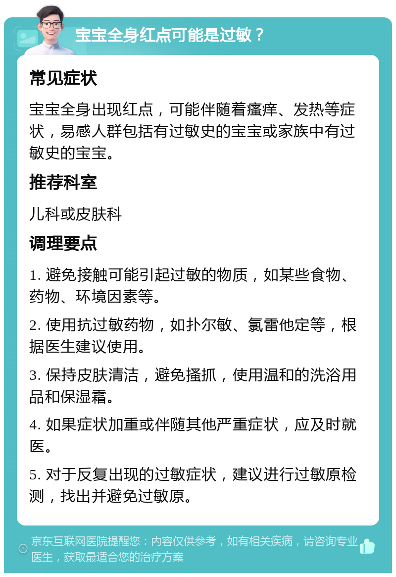 宝宝全身红点可能是过敏？ 常见症状 宝宝全身出现红点，可能伴随着瘙痒、发热等症状，易感人群包括有过敏史的宝宝或家族中有过敏史的宝宝。 推荐科室 儿科或皮肤科 调理要点 1. 避免接触可能引起过敏的物质，如某些食物、药物、环境因素等。 2. 使用抗过敏药物，如扑尔敏、氯雷他定等，根据医生建议使用。 3. 保持皮肤清洁，避免搔抓，使用温和的洗浴用品和保湿霜。 4. 如果症状加重或伴随其他严重症状，应及时就医。 5. 对于反复出现的过敏症状，建议进行过敏原检测，找出并避免过敏原。