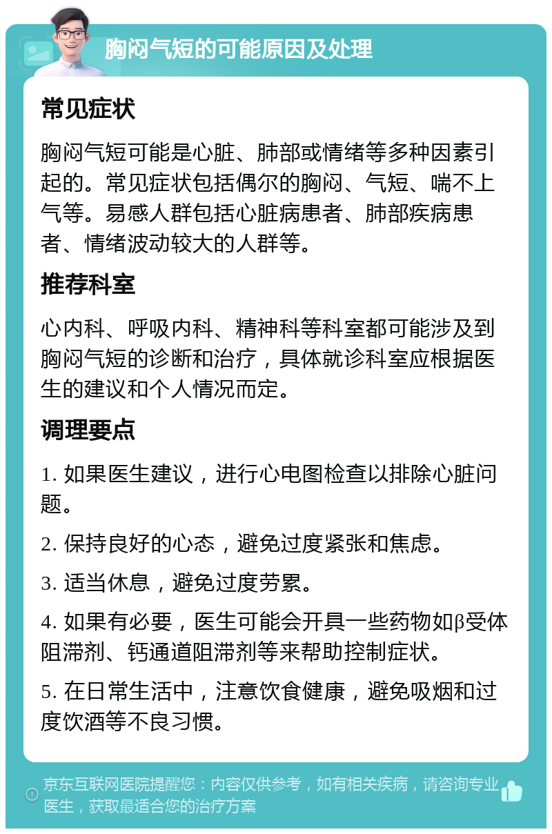 胸闷气短的可能原因及处理 常见症状 胸闷气短可能是心脏、肺部或情绪等多种因素引起的。常见症状包括偶尔的胸闷、气短、喘不上气等。易感人群包括心脏病患者、肺部疾病患者、情绪波动较大的人群等。 推荐科室 心内科、呼吸内科、精神科等科室都可能涉及到胸闷气短的诊断和治疗，具体就诊科室应根据医生的建议和个人情况而定。 调理要点 1. 如果医生建议，进行心电图检查以排除心脏问题。 2. 保持良好的心态，避免过度紧张和焦虑。 3. 适当休息，避免过度劳累。 4. 如果有必要，医生可能会开具一些药物如β受体阻滞剂、钙通道阻滞剂等来帮助控制症状。 5. 在日常生活中，注意饮食健康，避免吸烟和过度饮酒等不良习惯。