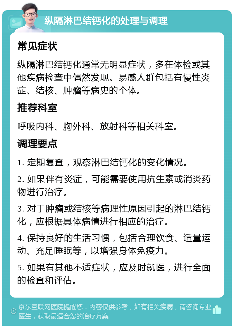 纵隔淋巴结钙化的处理与调理 常见症状 纵隔淋巴结钙化通常无明显症状，多在体检或其他疾病检查中偶然发现。易感人群包括有慢性炎症、结核、肿瘤等病史的个体。 推荐科室 呼吸内科、胸外科、放射科等相关科室。 调理要点 1. 定期复查，观察淋巴结钙化的变化情况。 2. 如果伴有炎症，可能需要使用抗生素或消炎药物进行治疗。 3. 对于肿瘤或结核等病理性原因引起的淋巴结钙化，应根据具体病情进行相应的治疗。 4. 保持良好的生活习惯，包括合理饮食、适量运动、充足睡眠等，以增强身体免疫力。 5. 如果有其他不适症状，应及时就医，进行全面的检查和评估。