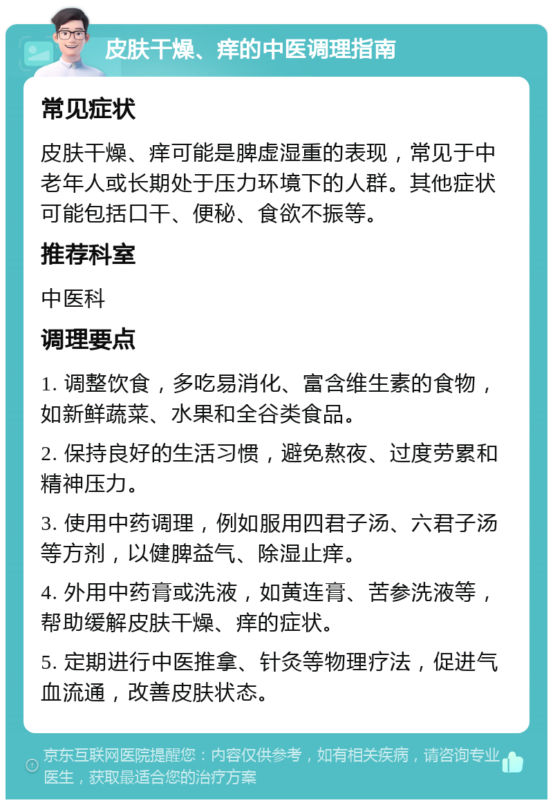 皮肤干燥、痒的中医调理指南 常见症状 皮肤干燥、痒可能是脾虚湿重的表现，常见于中老年人或长期处于压力环境下的人群。其他症状可能包括口干、便秘、食欲不振等。 推荐科室 中医科 调理要点 1. 调整饮食，多吃易消化、富含维生素的食物，如新鲜蔬菜、水果和全谷类食品。 2. 保持良好的生活习惯，避免熬夜、过度劳累和精神压力。 3. 使用中药调理，例如服用四君子汤、六君子汤等方剂，以健脾益气、除湿止痒。 4. 外用中药膏或洗液，如黄连膏、苦参洗液等，帮助缓解皮肤干燥、痒的症状。 5. 定期进行中医推拿、针灸等物理疗法，促进气血流通，改善皮肤状态。